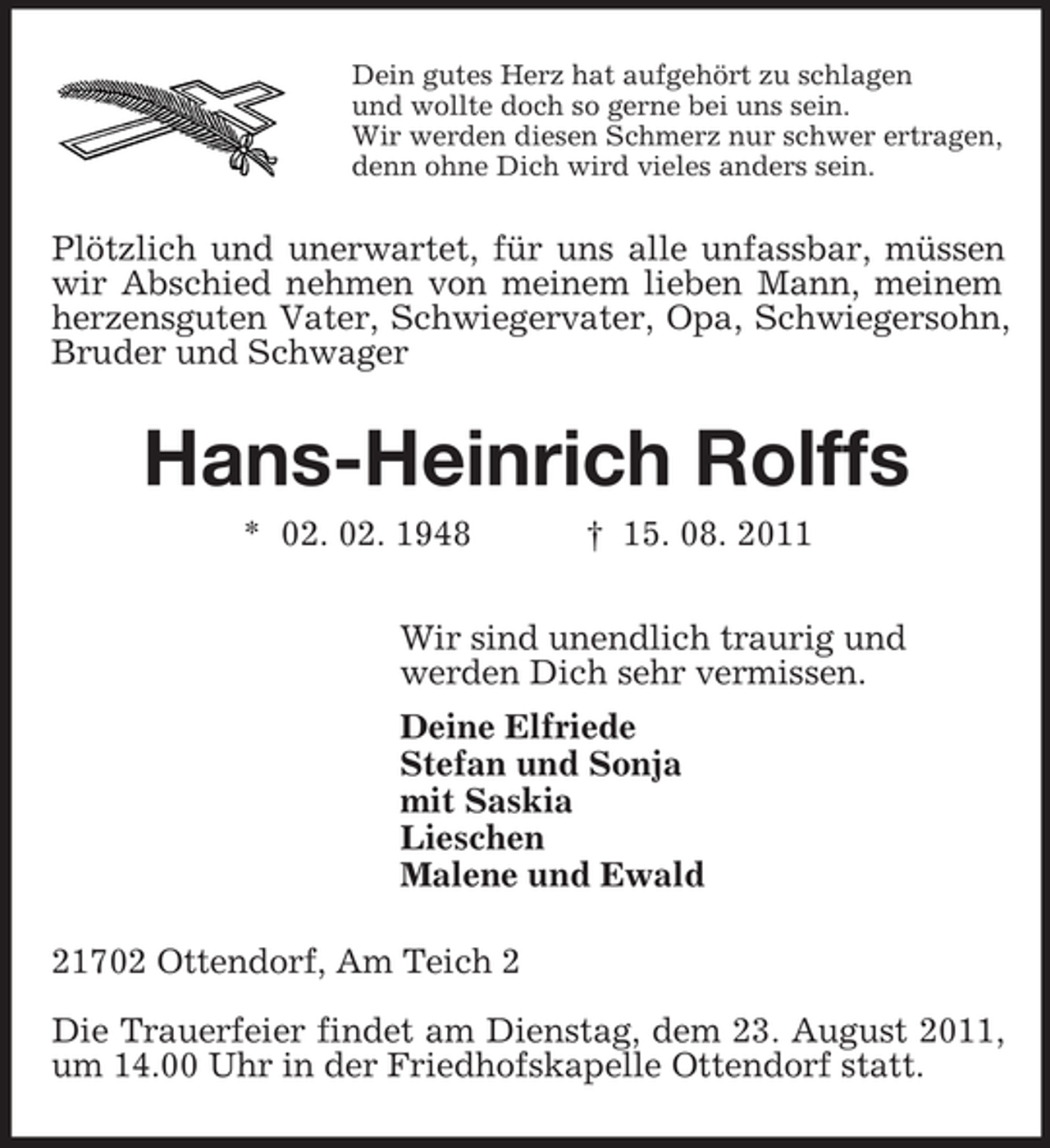 <p>Dein gutes Herz hat aufgehört zu schlagen<br />und wollte doch so gerne bei uns sein.<br />Wir werden diesen Schmerz nur schwer ertragen,<br />denn ohne Dich wird vieles anders sein.</p>
<p>Plötzlich und unerwartet, für uns alle unfassbar, müssen<br />wir Abschied nehmen von meinem lieben Mann, meinem<br />herzensguten Vater, Schwiegervater, Opa, Schwiegersohn,<br />Bruder und Schwager</p>
<p>Hans-Heinrich Rolffs<br />* 02. 02. 1948</p>
<p>† 15. 08. 2011</p>
<p>Wir sind unendlich traurig und<br />werden Dich sehr vermissen.<br />Deine Elfriede<br />Stefan und Sonja<br />mit Saskia<br />Lieschen<br />Malene und Ewald<br />21702 Ottendorf, Am Teich 2<br />Die Trauerfeier findet am Dienstag, dem 23. August 2011,<br />um 14.00 Uhr in der Friedhofskapelle Ottendorf statt.</p>