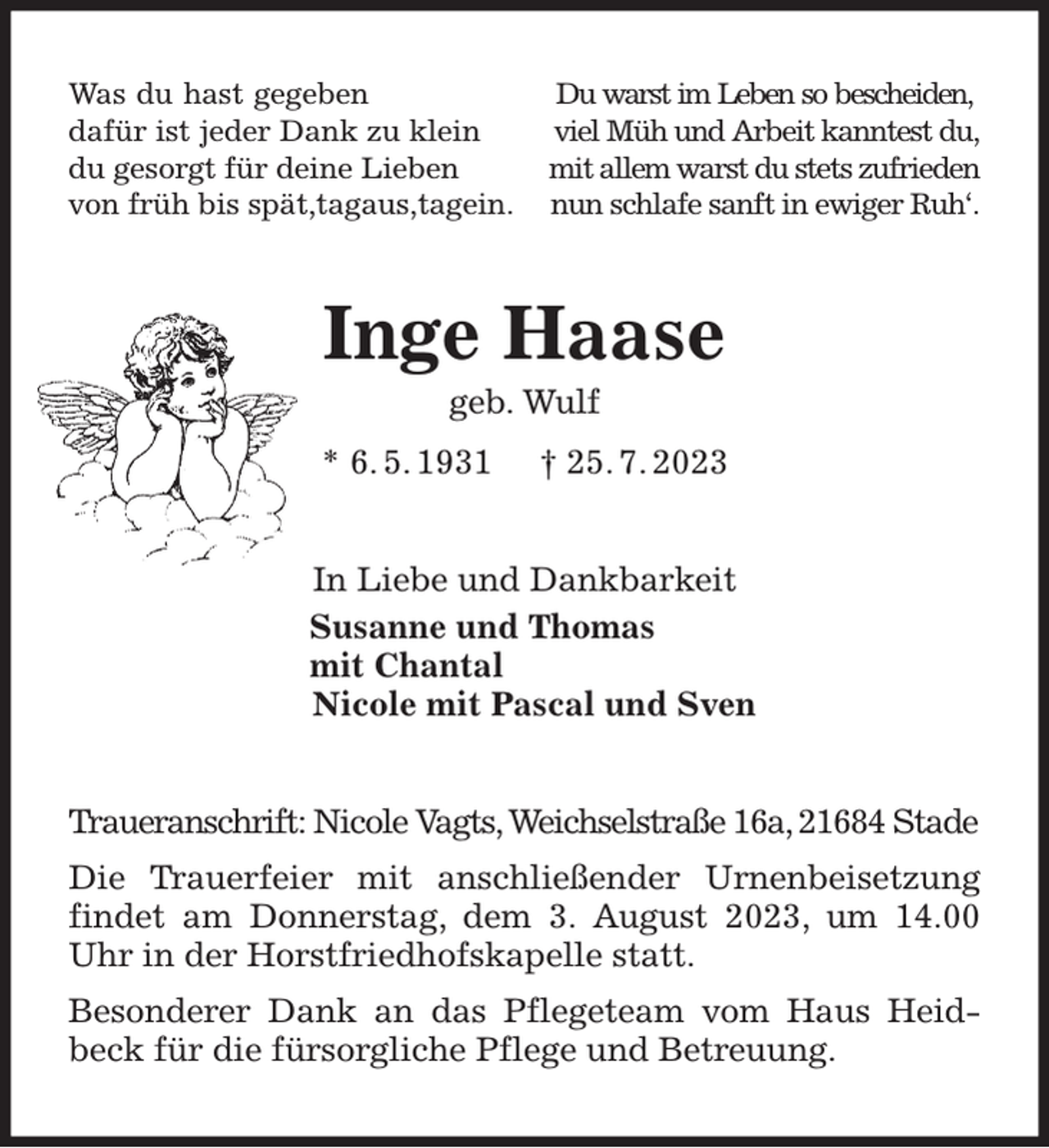 <p>Was du hast gegeben Du warst im Leben so bescheiden,<br />dafür ist jeder Dank zu klein viel Müh und Arbeit kanntest du,<br />du gesorgt für deine Lieben mit allem warst du stets zufrieden<br />von früh bis spät,tagaus,tagein. nun schlafe sanft in ewiger Ruh'.<br />Inge Haase<br />geb. Wulf<br />* 6. 5. 1931 † 25. 7. 2023<br />In Liebe und Dankbarkeit<br />Susanne und Thomas<br />mit Chantal<br />Nicole mit Pascal und Sven<br />Traueranschrift: Nicole Vagts, Weichselstraße 16a, 21684 Stade<br />Die Trauerfeier mit anschließender Urnenbeisetzung findet am Donnerstag, dem 3. August 2023, um 14.00 Uhr in der Horstfriedhofskapelle statt.<br />Besonderer Dank an das Pflegeteam vom Haus Heidbeck für die fürsorgliche Pflege und Betreuung.</p>