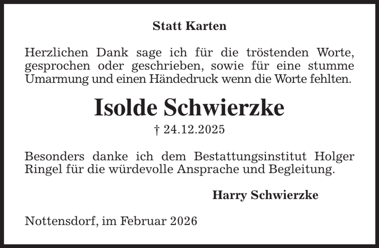 <p>Statt Karten</p><p>Herzlichen Dank sage ich für die tröstenden Worte,<br />gesprochen oder geschrieben, sowie für eine stumme<br />Umarmung und einen Händedruck wenn die Worte fehlten.<br />Isolde Schwierzke<br />† 24.12.2025<br />Besonders danke ich dem Bestattungsinstitut Holger Ringel für die würdevolle Ansprache und Begleitung.<br />Harry Schwierzke<br />Nottensdorf, im Februar 2026</p>