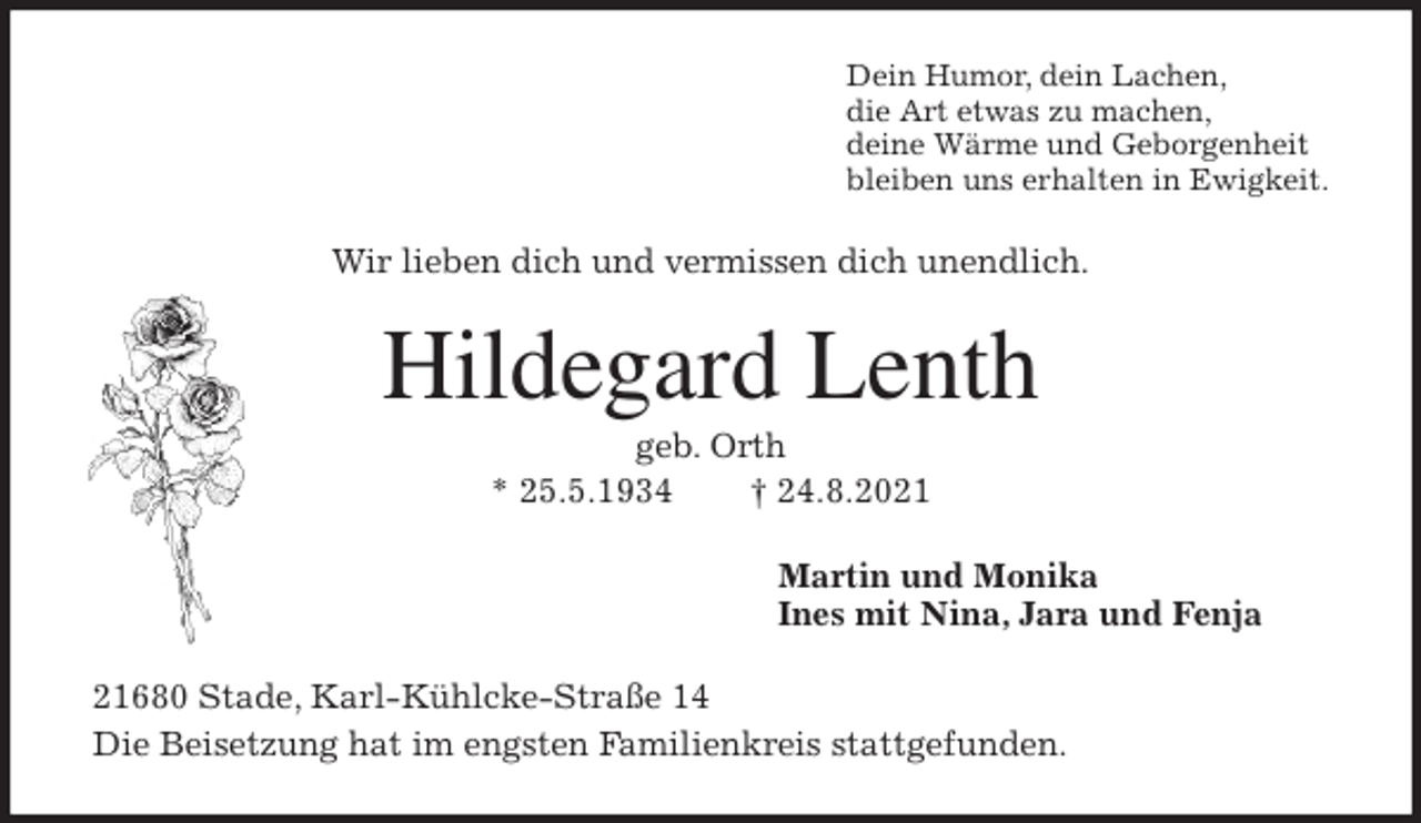 <p>Dein Humor, dein Lachen,<br />die Art etwas zu machen,<br />deine Wärme und Geborgenheit<br />bleiben uns erhalten in Ewigkeit.<br />Wir lieben dich und vermissen dich unendlich.<br />Hildegard Lenth<br />geb. Orth<br />* 25.5.1934 † 24.8.2021<br />Martin und Monika<br />Ines mit Nina, Jara und Fenja<br />21680 Stade, Karl-Kühlcke-Straße 14<br />Die Beisetzung hat im engsten Familienkreis stattgefunden.</p>