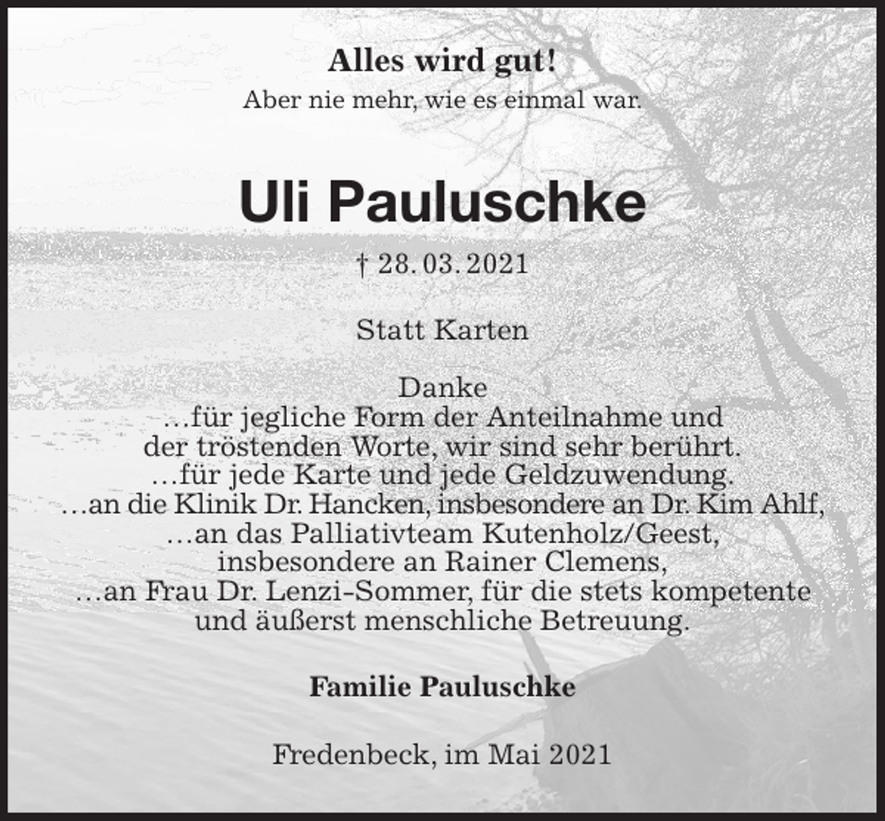 <p>Alles wird gut!<br />Aber nie mehr, wie es einmal war.</p>
<p>Uli Pauluschke<br />† 28. 03. 2021<br />Statt Karten</p>
<p>Danke<br />…für jegliche Form der Anteilnahme und<br />der tröstenden Worte, wir sind sehr berührt.<br />…für jede Karte und jede Geldzuwendung.<br />…an die Klinik Dr. Hancken, insbesondere an Dr. Kim Ahlf,<br />…an das Palliativteam Kutenholz/Geest,<br />insbesondere an Rainer Clemens,<br />…an Frau Dr. Lenzi-Sommer, für die stets kompetente und äußerst menschliche Betreuung.<br />Familie Pauluschke<br />Fredenbeck, im Mai 2021</p>