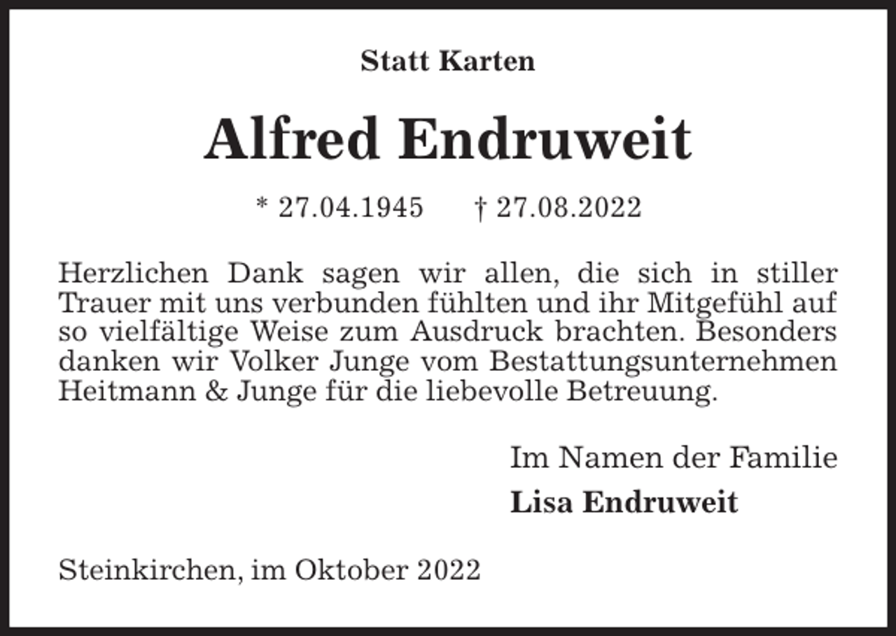 <p>Statt Karten<br />Alfred Endruweit<br />* 27.04.1945 † 27.08.2022<br />Herzlichen Dank sagen wir allen, die sich in stiller Trauer mit uns verbunden fühlten und ihr Mitgefühl auf so vielfältige Weise zum Ausdruck brachten. Besonders danken wir Volker Junge vom Bestattungsunternehmen Heitmann &amp; Junge für die liebevolle Betreuung.<br />Im Namen der Familie<br />Lisa Endruweit<br />Steinkirchen, im Oktober 2022</p>