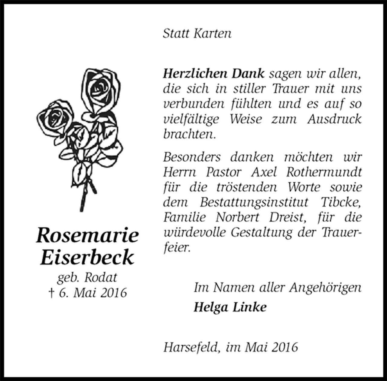 <p>Statt Karten<br />Herzlichen Dank sagen wir allen, die sich in stiller Trauer mit uns verbunden fühlten und es auf so vielfältige Weise zum Ausdruck brachten.<br />Besonders danken möchten wir Herrn Pastor Axel Rothermundt für die tröstenden Worte sowie dem Bestattungsinstitut Tibcke, Familie Norbert Dreist, für die würdevolle Gestaltung der Trauerfeier.<br />Im Namen aller Angehörigen<br />Helga Linke<br />Harsefeld, im Mai 2016<br />Rosemarie<br />Eiserbeck<br />geb. Rodat<br />† 6. Mai 2016</p>