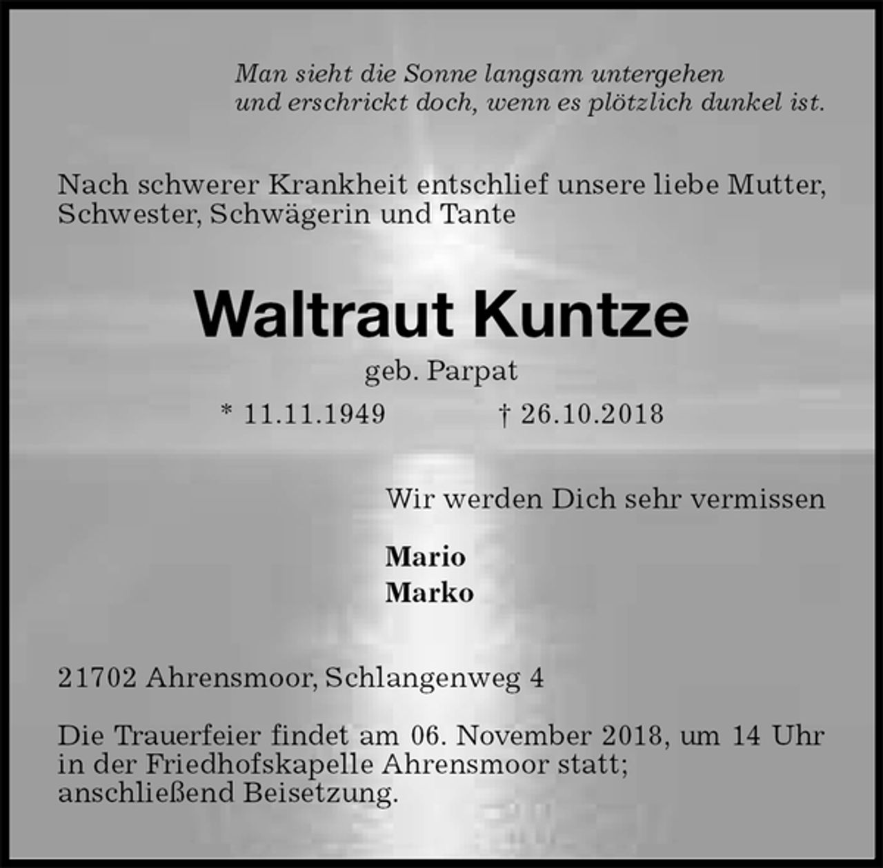 <p>Man sieht die Sonne langsam untergehen<br />und erschrickt doch, wenn es plötzlich dunkel ist.<br />Nach schwerer Krankheit entschlief unsere liebe Mutter, Schwester, Schwägerin und Tante<br />Waltraut Kuntze<br />geb. Parpat<br />* 11.11.1949 † 26.10.2018<br />Wir werden Dich sehr vermissen</p><p>Mario<br />Marko<br />21702 Ahrensmoor, Schlangenweg 4</p><p>Die Trauerfeier findet am 06. November 2018, um 14 Uhr in der Friedhofskapelle Ahrensmoor statt;<br />anschließend Beisetzung.</p>