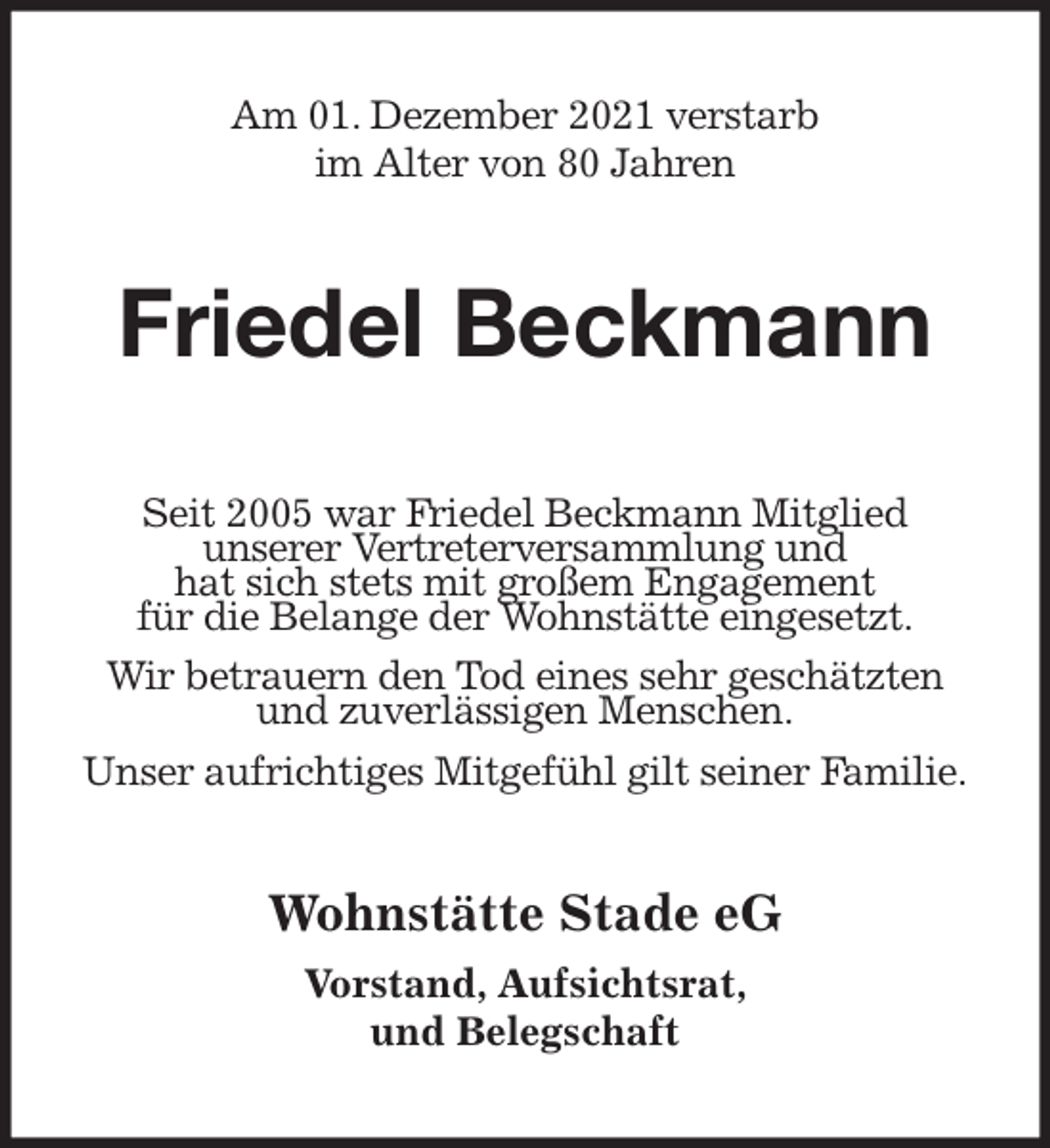 <p>Am 01. Dezember 2021 verstarb<br />im Alter von 80 Jahren<br />Friedel Beckmann<br />Seit 2005 war Friedel Beckmann Mitglied<br />unserer Vertreterversammlung und<br />hat sich stets mit großem Engagement<br />für die Belange der Wohnstätte eingesetzt.<br />Wir betrauern den Tod eines sehr geschätzten und zuverlässigen Menschen.<br />Unser aufrichtiges Mitgefühl gilt seiner Familie.<br />Wohnstätte Stade eG</p>
<p>Vorstand, Aufsichtsrat,<br />und Belegschaft</p>
