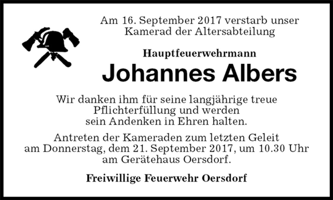 <p>Am 16. September 2017 verstarb unser<br />Kamerad der Altersabteilung</p><p>Hauptfeuerwehrmann<br />Johannes Albers<br />Wir danken ihm für seine langjährige treue<br />Pflichterfüllung und werden<br />sein Andenken in Ehren halten.<br />Antreten der Kameraden zum letzten Geleit<br />am Donnerstag, dem 21. September 2017, um 10.30 Uhr am Gerätehaus Oersdorf.<br />Freiwillige Feuerwehr Oersdorf</p>