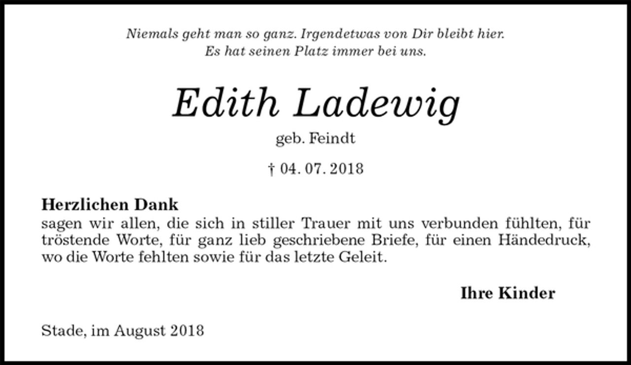<p>Niemals geht man so ganz. Irgendetwas von Dir bleibt hier.<br />Es hat seinen Platz immer bei uns.<br />Edith Ladewig<br />geb. Feindt<br />† 04. 07. 2018<br />Herzlichen Dank<br />sagen wir allen, die sich in stiller Trauer mit uns verbunden fühlten, für tröstende Worte, für ganz lieb geschriebene Briefe, für einen Händedruck, wo die Worte fehlten sowie für das letzte Geleit.<br />Ihre Kinder<br />Stade, im August 2018</p>