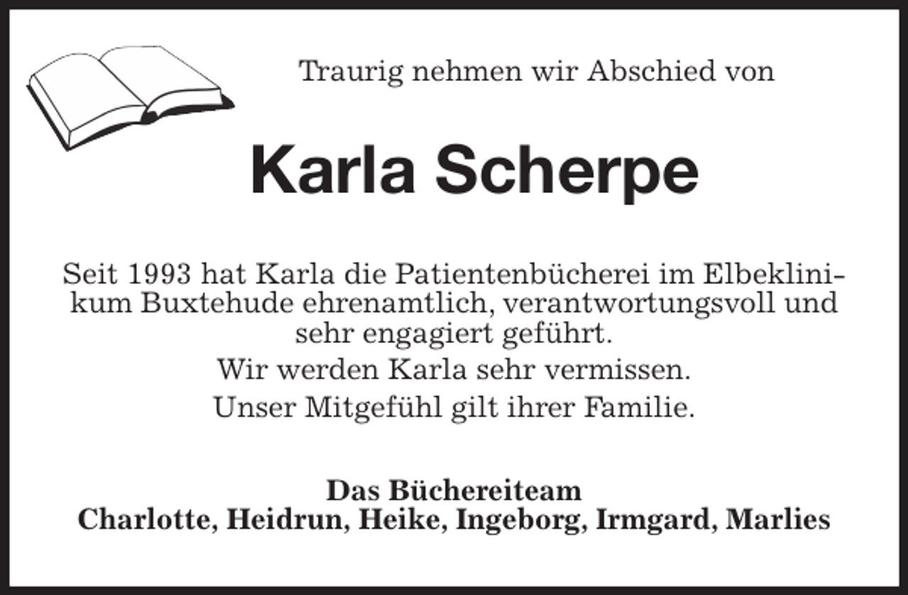 <p>Traurig nehmen wir Abschied von<br />Karla Scherpe<br />Seit 1993 hat Karla die Patientenbücherei im Elbeklinikum Buxtehude ehrenamtlich, verantwortungsvoll und sehr engagiert geführt.<br />Wir werden Karla sehr vermissen.<br />Unser Mitgefühl gilt ihrer Familie.<br />Das Büchereiteam<br />Charlotte, Heidrun, Heike, Ingeborg, Irmgard, Marlies</p>
