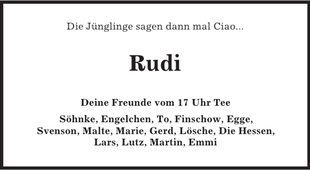 <p>Die Jünglinge sagen dann mal Ciao...<br />Rudi<br />Deine Freunde vom 17 Uhr Tee<br />Söhnke, Engelchen, To, Finschow, Egge,<br />Svenson, Malte, Marie, Gerd, Lösche, Die Hessen,<br />Lars, Lutz, Martin, Emmi</p>