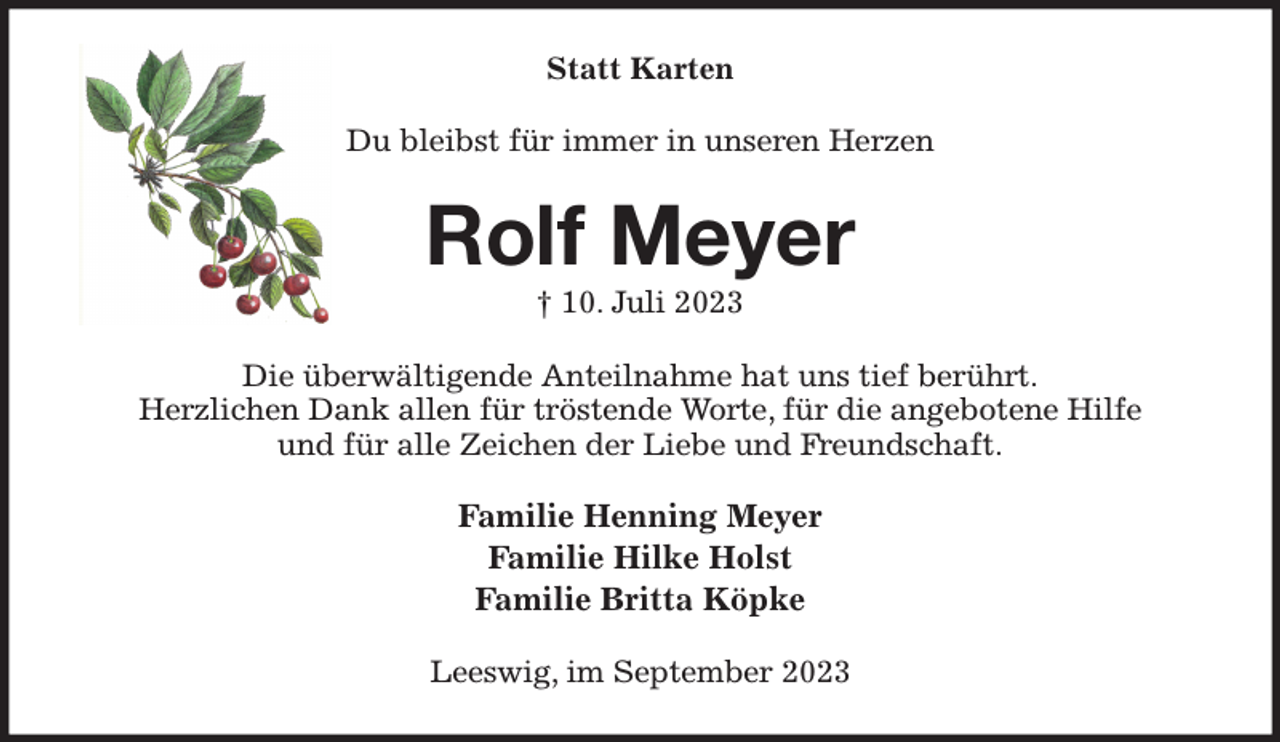 <p>Statt Karten<br />Du bleibst für immer in unseren Herzen<br />Rolf Meyer<br />† 10. Juli 2023<br />Die überwältigende Anteilnahme hat uns tief berührt.<br />Herzlichen Dank allen für tröstende Worte, für die angebotene Hilfe<br />und für alle Zeichen der Liebe und Freundschaft.<br />Familie Henning Meyer<br />Familie Hilke Holst<br />Familie Britta Köpke<br />Leeswig, im September 2023</p>