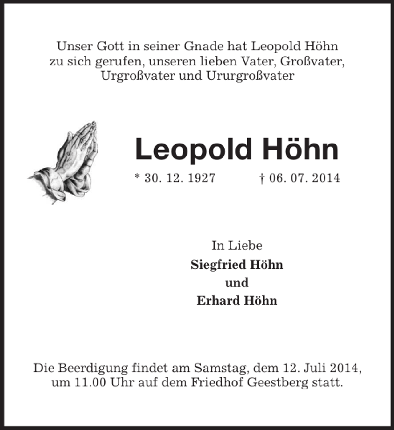 <p>Unser Gott in seiner Gnade hat Leopold Höhn<br />zu sich gerufen, unseren lieben Vater, Großvater,<br />Urgroßvater und Ururgroßvater<br />Leopold Höhn<br />* 30. 12. 1927 † 06. 07. 2014<br />In Liebe<br />Siegfried Höhn<br />und<br />Erhard Höhn<br />Die Beerdigung findet am Samstag, dem 12. Juli 2014, um 11.00 Uhr auf dem Friedhof Geestberg statt.</p>