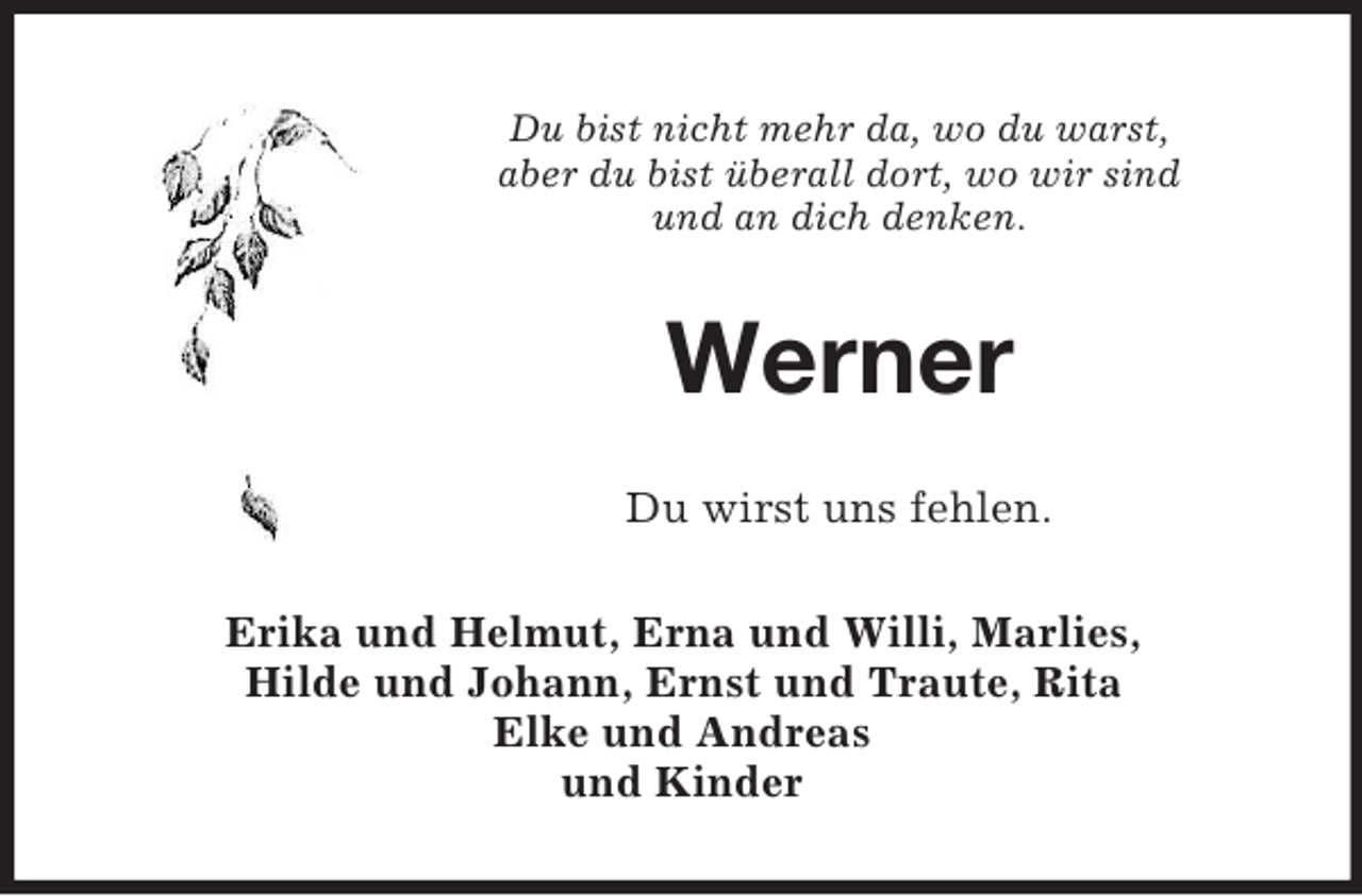 <p>Du bist nicht mehr da, wo du warst,<br />aber du bist überall dort, wo wir sind<br />und an dich denken.</p><p>Werner<br />Du wirst uns fehlen.<br />Erika und Helmut, Erna und Willi, Marlies,<br />Hilde und Johann, Ernst und Traute, Rita<br />Elke und Andreas<br />und Kinder</p>