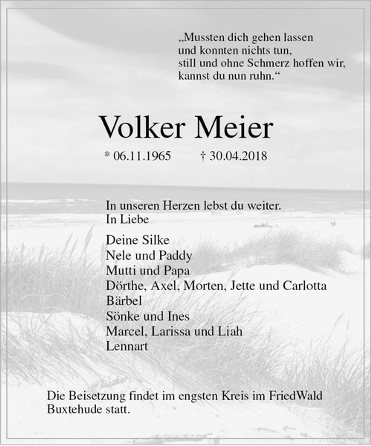 <p>„Mussten dich gehen lassen<br />und konnten nichts tun,<br />still und ohne Schmerz hoffen wir,<br />kannst du nun ruhn.“<br />Volker Meier<br />* 06.11.1965 † 30.04.2018<br />In unseren Herzen lebst du weiter.<br />In Liebe<br />Deine Silke<br />Nele und Paddy<br />Mutti und Papa<br />Dörthe, Axel, Morten, Jette und Carlotta<br />Bärbel<br />Sönke und Ines<br />Marcel, Larissa und Liah<br />Lennart<br />Die Beisetzung findet im engsten Kreis im FriedWald<br />Buxtehude statt.</p>
