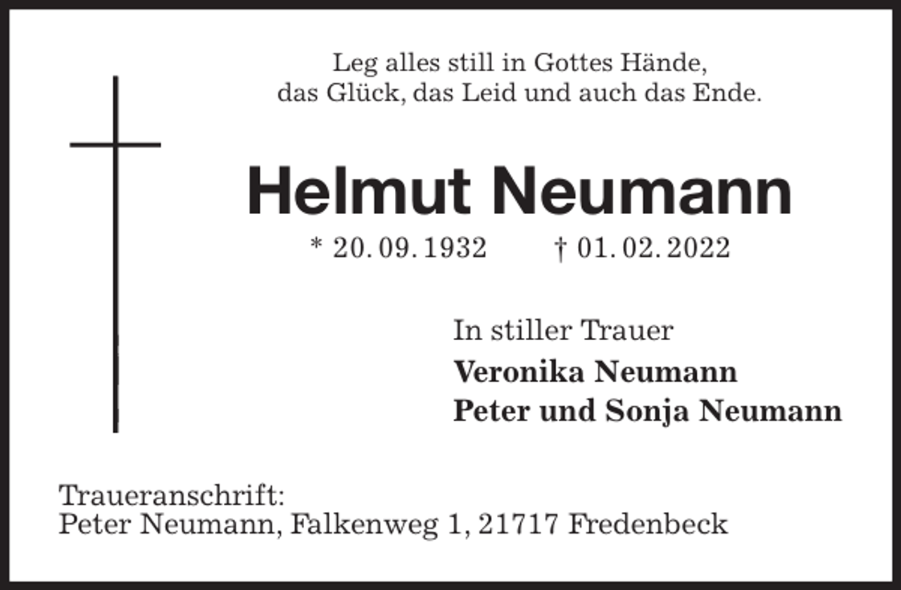 <p>Leg alles still in Gottes Hände,<br />das Glück, das Leid und auch das Ende.<br />Helmut Neumann<br />* 20. 09. 1932 † 01. 02. 2022<br />In stiller Trauer<br />Veronika Neumann<br />Peter und Sonja Neumann<br />Traueranschrift:<br />Peter Neumann, Falkenweg 1, 21717 Fredenbeck</p>