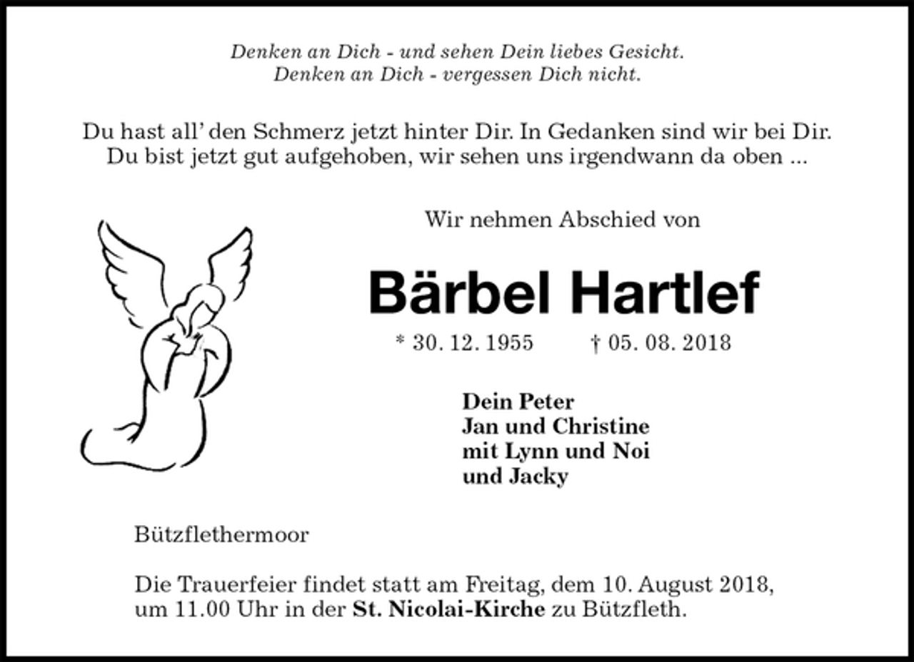 <p>Denken an Dich - und sehen Dein liebes Gesicht.<br />Denken an Dich - vergessen Dich nicht.<br />Du hast all’ den Schmerz jetzt hinter Dir. In Gedanken sind wir bei Dir.<br />Du bist jetzt gut aufgehoben, wir sehen uns irgendwann da oben ...</p><p>Wir nehmen Abschied von<br />Bärbel Hartlef<br />* 30. 12. 1955 † 05. 08. 2018<br />Dein Peter<br />Jan und Christine<br />mit Lynn und Noi<br />und Jacky<br />Bützflethermoor</p><p>Die Trauerfeier findet statt am Freitag, dem 10. August 2018,<br />um 11.00 Uhr in der St. Nicolai-Kirche zu Bützfleth.</p>