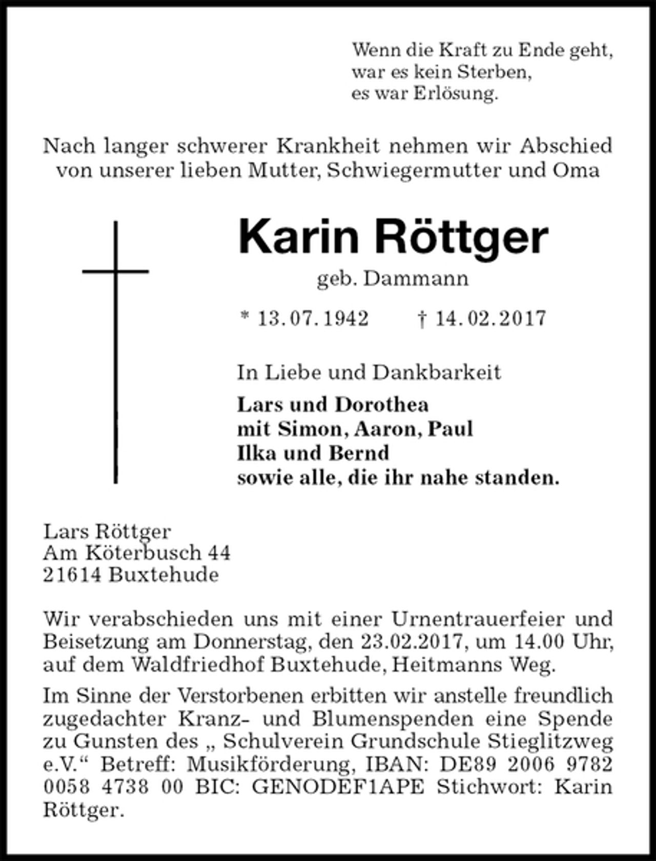 <p>Wenn die Kraft zu Ende geht,<br />war es kein Sterben,<br />es war Erlösung.<br />Nach langer schwerer Krankheit nehmen wir Abschied von unserer lieben Mutter, Schwiegermutter und Oma<br />Karin Röttger<br />geb. Dammann<br />* 13. 07. 1942 † 14. 02. 2017<br />In Liebe und Dankbarkeit<br />Lars und Dorothea<br />mit Simon, Aaron, Paul<br />Ilka und Bernd<br />sowie alle, die ihr nahe standen.<br />Lars Röttger<br />Am Köterbusch 44<br />21614 Buxtehude</p><p>Wir verabschieden uns mit einer Urnentrauerfeier und Beisetzung am Donnerstag, den 23.02.2017, um 14.00 Uhr, auf dem Waldfriedhof Buxtehude, Heitmanns Weg.<br />Im Sinne der Verstorbenen erbitten wir anstelle freundlich zugedachter Kranz- und Blumenspenden eine Spende zu Gunsten des „ Schulverein Grundschule Stieglitzweg e.V.“ Betreff: Musikförderung, IBAN: DE89 2006 9782 0058 4738 00 BIC: GENODEF1APE Stichwort: Karin Röttger.</p>