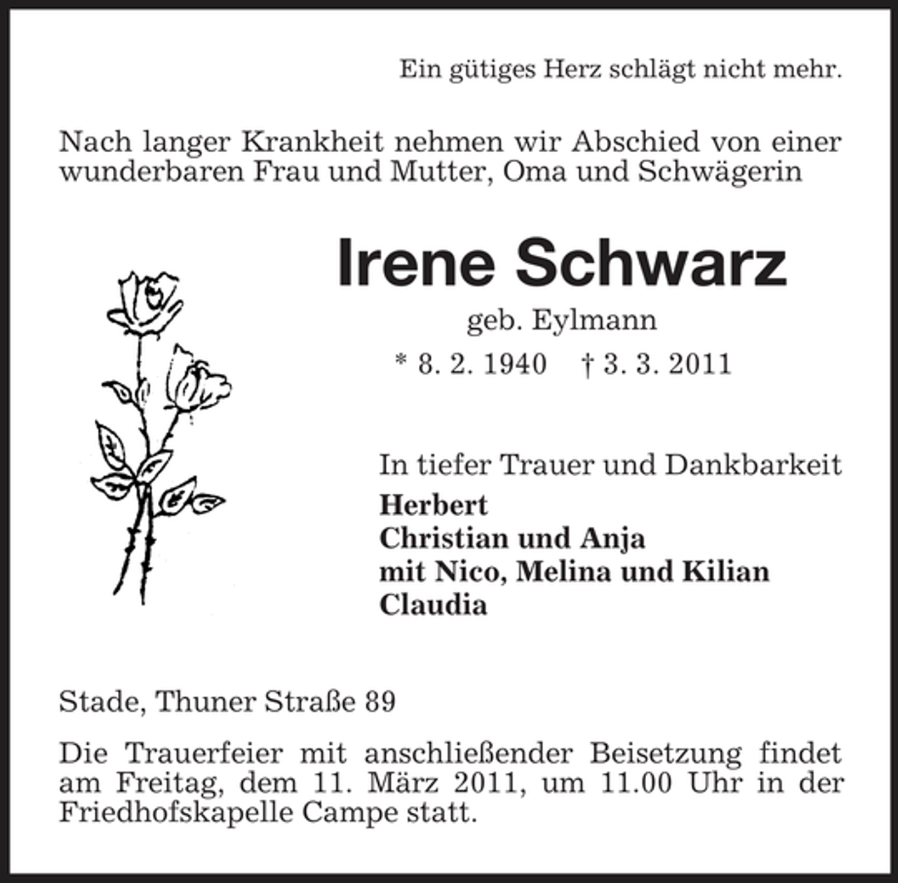 <p>Ein gütiges Herz schlägt nicht mehr.</p><p>Nach langer Krankheit nehmen wir Abschied von einer wunderbaren Frau und Mutter, Oma und Schwägerin</p><p>Irene Schwarz<br />geb. Eylmann * 8. 2. 1940 † 3. 3. 2011 In tiefer Trauer und Dankbarkeit Herbert Christian und Anja mit Nico, Melina und Kilian Claudia Stade, Thuner Straße 89 Die Trauerfeier mit anschließender Beisetzung findet am Freitag, dem 11. März 2011, um 11.00 Uhr in der Friedhofskapelle Campe statt.</p>