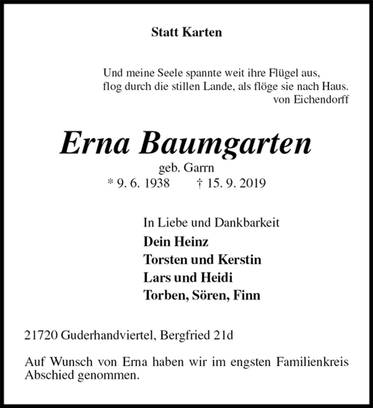 <p>Statt Karten<br />Und meine Seele spannte weit ihre Flügel aus,<br />flog durch die stillen Lande, als flöge sie nach Haus.<br />von Eichendorff<br />Erna Baumgarten<br />geb. Garrn<br />* 9. 6. 1938 † 15. 9. 2019<br />In Liebe und Dankbarkeit<br />Dein Heinz<br />Torsten und Kerstin<br />Lars und Heidi<br />Torben, Sören, Finn<br />21720 Guderhandviertel, Bergfried 21d</p><p>Auf Wunsch von Erna haben wir im engsten Familienkreis Abschied genommen.</p>