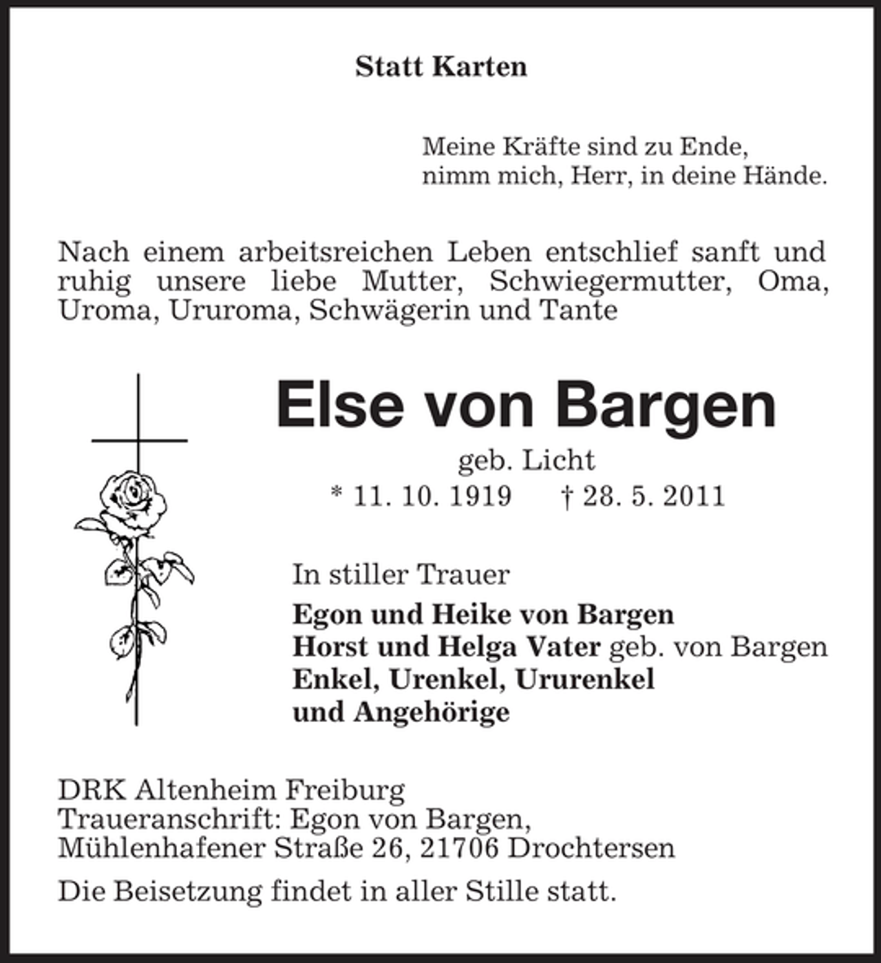 <p>Statt Karten<br />Meine Kräfte sind zu Ende, nimm mich, Herr, in deine Hände.</p><p>Nach einem arbeitsreichen Leben entschlief sanft und ruhig unsere liebe Mutter, Schwiegermutter, Oma, Uroma, Ururoma, Schwägerin und Tante</p><p>Else von Bargen<br />geb. Licht * 11. 10. 1919 † 28. 5. 2011 In stiller Trauer Egon und Heike von Bargen Horst und Helga Vater geb. von Bargen Enkel, Urenkel, Ururenkel und Angehörige DRK Altenheim Freiburg Traueranschrift: Egon von Bargen, Mühlenhafener Straße 26, 21706 Drochtersen Die Beisetzung findet in aller Stille statt.</p>