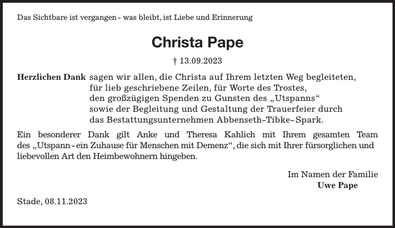 <p>Das Sichtbare ist vergangen - was bleibt, ist Liebe und Erinnerung<br />Christa Pape</p><p>† 13.09.2023<br />Herzlichen Dank sagen wir allen, die Christa auf Ihrem letzten Weg begleiteten,</p><p>für lieb geschriebene Zeilen, für Worte des Trostes,</p><p>den großzügigen Spenden zu Gunsten des „Utspanns“</p><p>sowie der Begleitung und Gestaltung der Trauerfeier durch</p><p>das Bestattungsunternehmen Abbenseth-Tibke- Spark.</p><p>Ein besonderer Dank gilt Anke und Theresa Kahlich mit Ihrem gesamten Team des „Utspann - ein Zuhause für Menschen mit Demenz“, die sich mit Ihrer fürsorglichen und<br />liebevollen Art den Heimbewohnern hingeben.<br />Im Namen der Familie</p><p>Uwe Pape<br />Stade, 08.11.2023</p>
