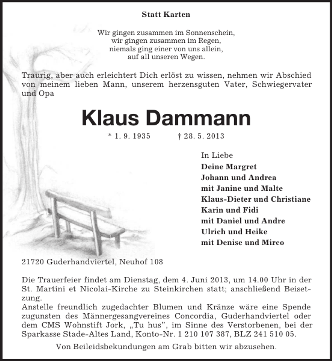 <p>Statt Karten<br />Wir gingen zusammen im Sonnenschein,<br />wir gingen zusammen im Regen,<br />niemals ging einer von uns allein,<br />auf all unseren Wegen.<br />Traurig, aber auch erleichtert Dich erlöst zu wissen, nehmen wir Abschied von meinem lieben Mann, unserem herzensguten Vater, Schwiegervater und Opa<br />Klaus Dammann<br />* 1. 9. 1935 † 28. 5. 2013<br />In Liebe<br />Deine Margret<br />Johann und Andrea<br />mit Janine und Malte<br />Klaus-Dieter und Christiane<br />Karin und Fidi<br />mit Daniel und Andre<br />Ulrich und Heike<br />mit Denise und Mirco<br />21720 Guderhandviertel, Neuhof 108</p><p>Die Trauerfeier findet am Dienstag, dem 4. Juni 2013, um 14.00 Uhr in der St. Martini et Nicolai-Kirche zu Steinkirchen statt; anschließend Beisetzung.<br />Anstelle freundlich zugedachter Blumen und Kränze wäre eine Spende<br />zugunsten des Männergesangvereines Concordia, Guderhandviertel oder dem CMS Wohnstift Jork, „Tu hus”, im Sinne des Verstorbenen, bei der Sparkasse Stade-Altes Land, Konto-Nr. 1 210 107 387, BLZ 241 510 05.<br />Von Beileidsbekundungen am Grab bitten wir abzusehen.</p>