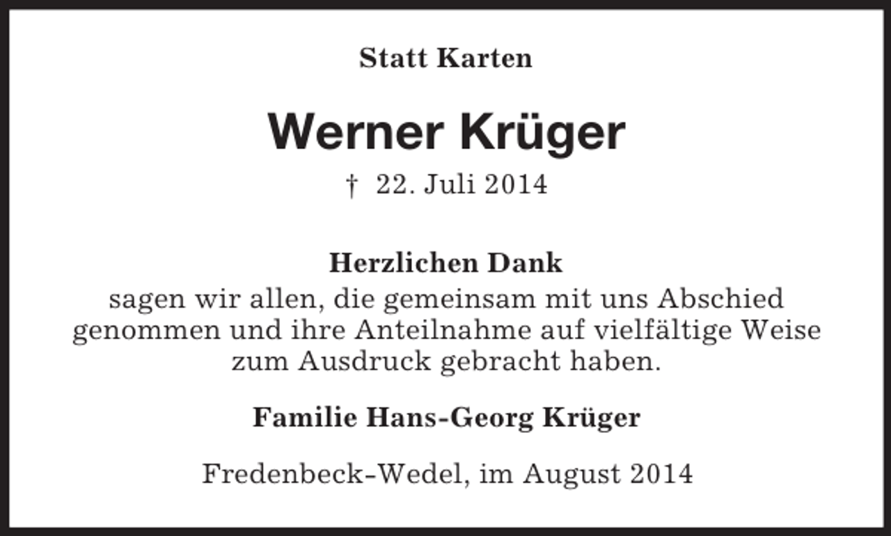 <p>Statt Karten<br />Werner Krüger<br />† 22. Juli 2014<br />Herzlichen Dank<br />sagen wir allen, die gemeinsam mit uns Abschied<br />genommen und ihre Anteilnahme auf vielfältige Weise zum Ausdruck gebracht haben.<br />Familie Hans-Georg Krüger<br />Fredenbeck-Wedel, im August 2014</p>