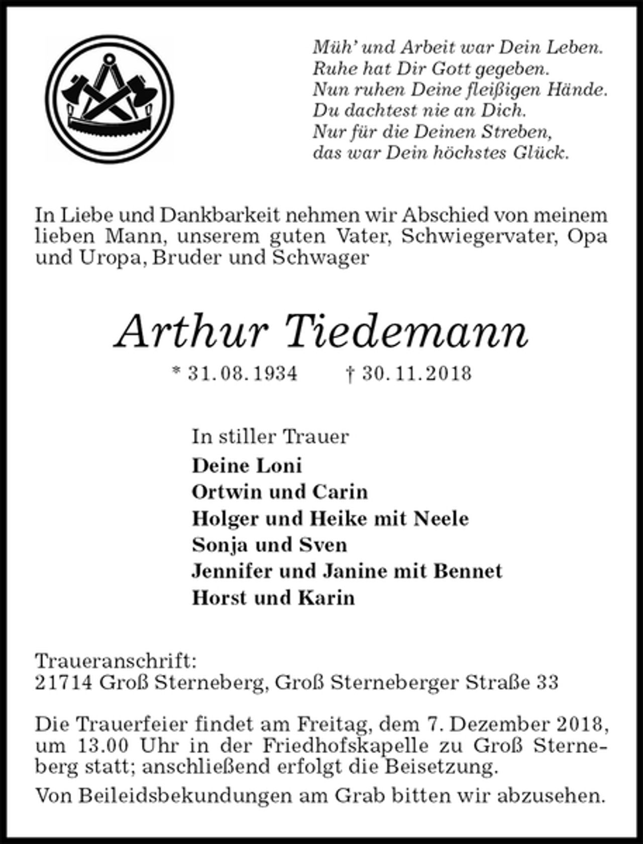 <p>Müh’ und Arbeit war Dein Leben.<br />Ruhe hat Dir Gott gegeben.<br />Nun ruhen Deine fleißigen Hände.<br />Du dachtest nie an Dich.<br />Nur für die Deinen Streben,<br />das war Dein höchstes Glück.<br />In Liebe und Dankbarkeit nehmen wir Abschied von meinem<br />lieben Mann, unserem guten Vater, Schwiegervater, Opa und Uropa, Bruder und Schwager<br />Arthur Tiedemann<br />* 31. 08. 1934 † 30. 11. 2018<br />In stiller Trauer<br />Deine Loni<br />Ortwin und Carin<br />Holger und Heike mit Neele<br />Sonja und Sven<br />Jennifer und Janine mit Bennet<br />Horst und Karin<br />Traueranschrift:<br />21714 Groß Sterneberg, Groß Sterneberger Straße 33</p>
<p>Die Trauerfeier findet am Freitag, dem 7. Dezember 2018, um 13.00 Uhr in der Friedhofskapelle zu Groß Sterne-berg statt; anschließend erfolgt die Beisetzung.<br />Von Beileidsbekundungen am Grab bitten wir abzusehen.</p>