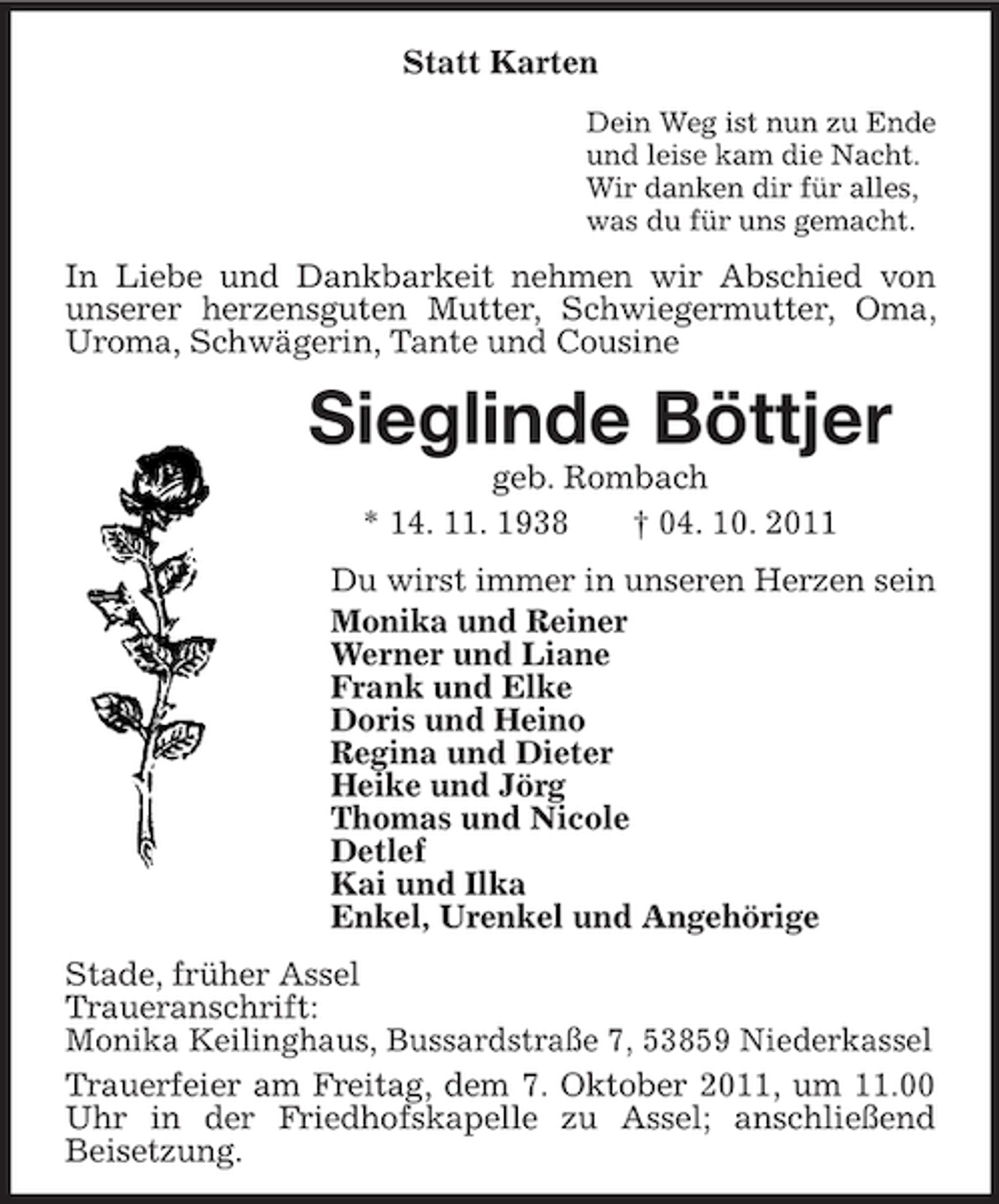 <p>Statt Karten<br />Dein Weg ist nun zu Ende<br />und leise kam die Nacht.<br />Wir danken dir für alles,<br />was du für uns gemacht.</p><p>In Liebe und Dankbarkeit nehmen wir Abschied von<br />unserer herzensguten Mutter, Schwiegermutter, Oma,<br />Uroma, Schwägerin, Tante und Cousine</p><p>Sieglinde Böttjer<br />geb. Rombach<br />* 14. 11. 1938<br />† 04. 10. 2011<br />Du wirst immer in unseren Herzen sein<br />Monika und Reiner<br />Werner und Liane<br />Frank und Elke<br />Doris und Heino<br />Regina und Dieter<br />Heike und Jörg<br />Thomas und Nicole<br />Detlef<br />Kai und Ilka<br />Enkel, Urenkel und Angehörige<br />Stade, früher Assel<br />Traueranschrift:<br />Monika Keilinghaus, Bussardstraße 7, 53859 Niederkassel<br />Trauerfeier am Freitag, dem 7. Oktober 2011, um 11.00<br />Uhr in der Friedhofskapelle zu Assel; anschließend<br />Beisetzung.</p>