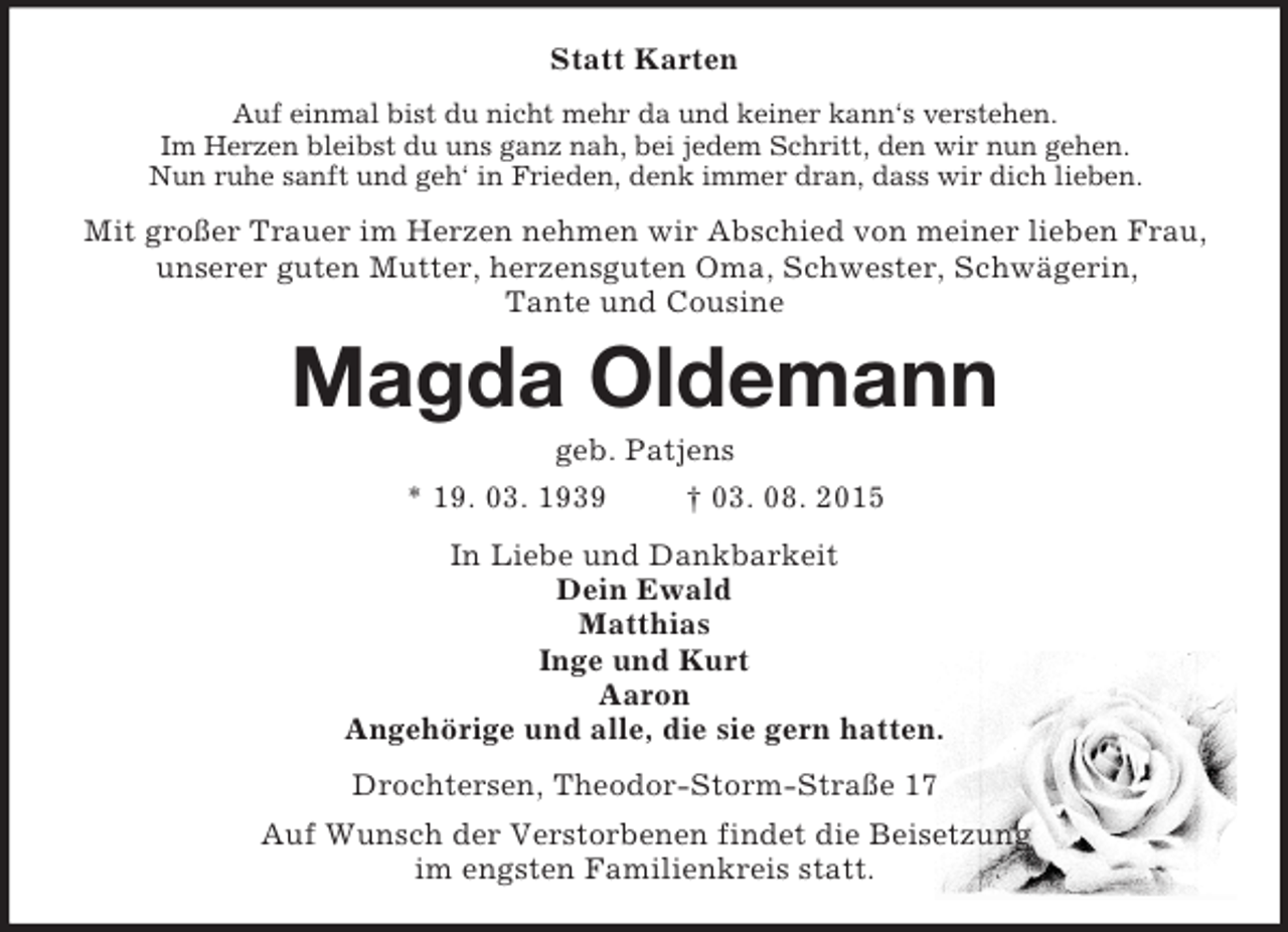 <p>Statt Karten<br />Auf einmal bist du nicht mehr da und keiner kann‘s verstehen.<br />Im Herzen bleibst du uns ganz nah, bei jedem Schritt, den wir nun gehen.<br />Nun ruhe sanft und geh‘ in Frieden, denk immer dran, dass wir dich lieben.<br />Mit großer Trauer im Herzen nehmen wir Abschied von meiner lieben Frau,<br />unserer guten Mutter, herzensguten Oma, Schwester, Schwägerin,<br />Tante und Cousine<br />Magda Oldemann<br />geb. Patjens<br />* 19. 03. 1939 † 03. 08. 2015<br />In Liebe und Dankbarkeit<br />Dein Ewald<br />Matthias<br />Inge und Kurt<br />Aaron<br />Angehörige und alle, die sie gern hatten.<br />Drochtersen, Theodor-Storm-Straße 17<br />Auf Wunsch der Verstorbenen findet die Beisetzung<br />im engsten Familienkreis statt.</p>
