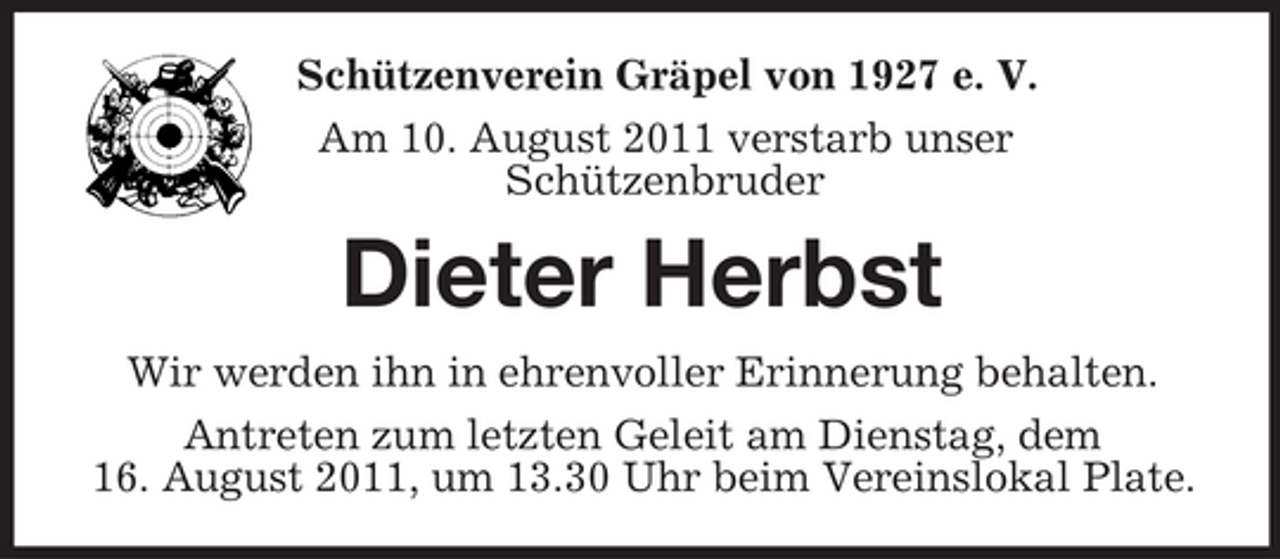<p>Schützenverein Gräpel von 1927 e. V.<br />Am 10. August 2011 verstarb unser<br />Schützenbruder</p><p>Dieter Herbst<br />Wir werden ihn in ehrenvoller Erinnerung behalten.<br />Antreten zum letzten Geleit am Dienstag, dem<br />16. August 2011, um 13.30 Uhr beim Vereinslokal Plate.</p>