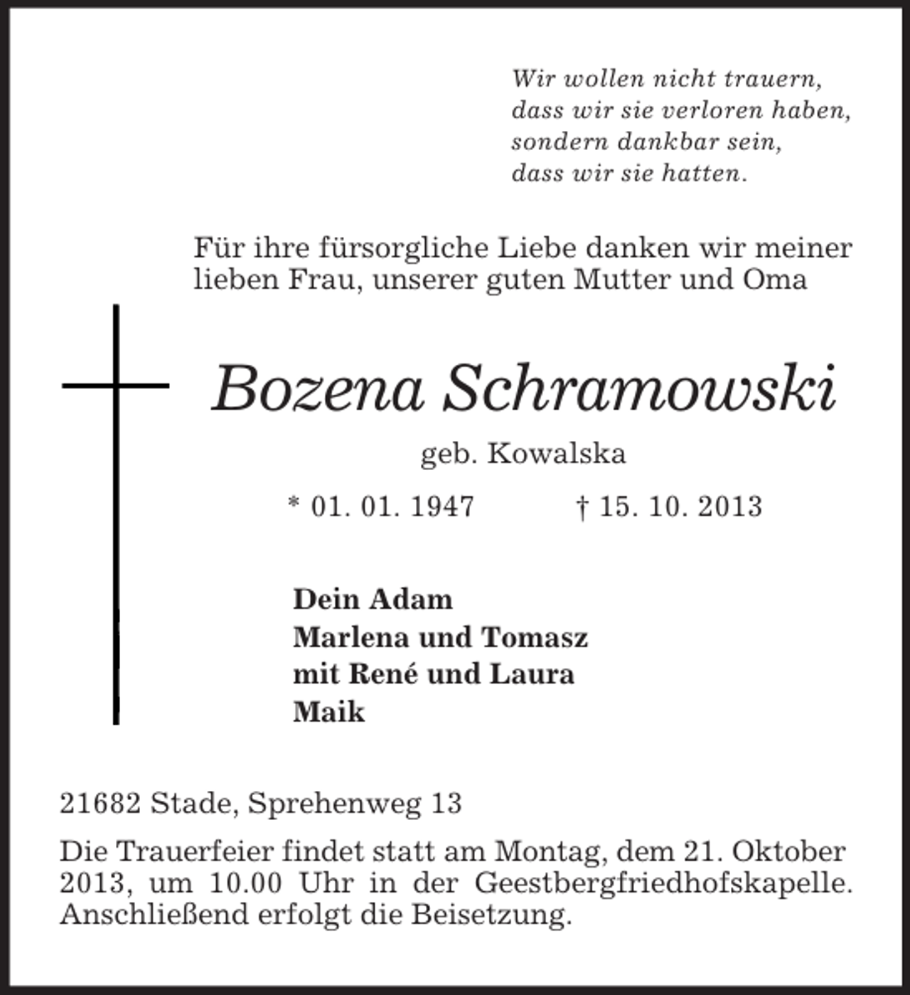 <p>Wir wollen nicht trauern,<br />dass wir sie verloren haben,<br />sondern dankbar sein,<br />dass wir sie hatten.<br />Für ihre fürsorgliche Liebe danken wir meiner lieben Frau, unserer guten Mutter und Oma<br />Bozena Schramowski<br />geb. Kowalska<br />* 01. 01. 1947 † 15. 10. 2013<br />Dein Adam<br />Marlena und Tomasz<br />mit René und Laura<br />Maik<br />21682 Stade, Sprehenweg 13<br />Die Trauerfeier findet statt am Montag, dem 21. Oktober<br />2013, um 10.00 Uhr in der Geestbergfriedhofskapelle. Anschließend erfolgt die Beisetzung.</p>