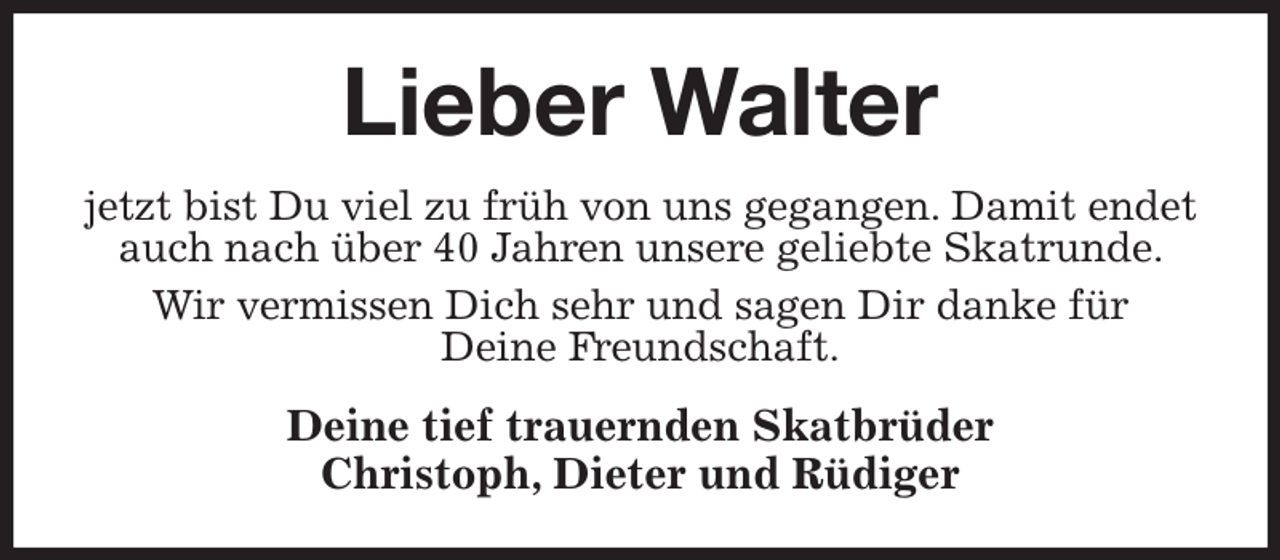 <p>Lieber Walter<br />jetzt bist Du viel zu früh von uns gegangen. Damit endet auch nach über 40 Jahren unsere geliebte Skatrunde. Wir vermissen Dich sehr und sagen Dir danke für<br />Deine Freundschaft.<br />Deine tief trauernden Skatbrüder<br />Christoph, Dieter und Rüdiger</p>