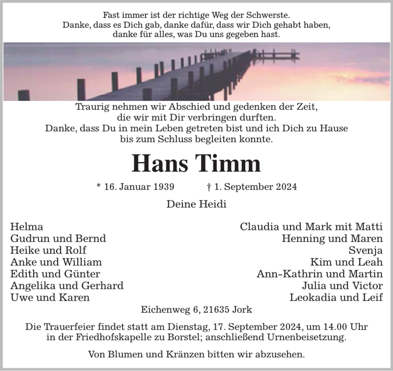 <p>Fast immer ist der richtige Weg der Schwerste.<br />Danke, dass es Dich gab, danke dafür, dass wir Dich gehabt haben,<br />danke für alles, was Du uns gegeben hast.<br />Traurig nehmen wir Abschied und gedenken der Zeit,<br />die wir mit Dir verbringen durften.<br />Danke, dass Du in mein Leben getreten bist und ich Dich zu Hause<br />bis zum Schluss begleiten konnte.<br />Hans Timm<br />* 16. Januar 1939 † 1. September 2024<br />Deine Heidi</p><p>Helma Claudia und Mark mit Matti<br />Gudrun und Bernd Henning und Maren<br />Heike und Rolf Svenja<br />Anke und William Kim und Leah<br />Edith und Günter Ann-Kathrin und Martin<br />Angelika und Gerhard Julia und Victor<br />Uwe und Karen Leokadia und Leif<br />Eichenweg 6, 21635 Jork<br />Die Trauerfeier findet statt am Dienstag, 17. September 2024, um 14.00 Uhr<br />in der Friedhofskapelle zu Borstel; anschließend Urnenbeisetzung.<br />Von Blumen und Kränzen bitten wir abzusehen.</p>