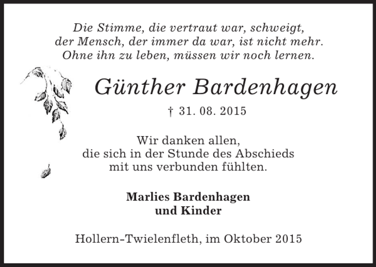 <p>Die Stimme, die vertraut war, schweigt,<br />der Mensch, der immer da war, ist nicht mehr.<br />Ohne ihn zu leben, müssen wir noch lernen.<br />Günther Bardenhagen<br />† 31. 08. 2015<br />Wir danken allen,<br />die sich in der Stunde des Abschieds<br />mit uns verbunden fühlten.<br />Marlies Bardenhagen<br />und Kinder<br />Hollern-Twielenfleth, im Oktober 2015</p>