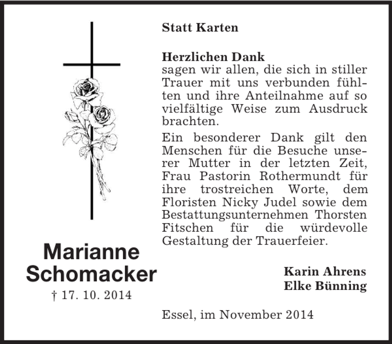 <p>Marianne<br />Schomacker<br />† 17. 10. 2014<br />Statt Karten<br />Herzlichen Dank<br />sagen wir allen, die sich in stiller Trauer mit uns verbunden fühlten und ihre Anteilnahme auf so vielfältige Weise zum Ausdruck brachten.<br />Ein besonderer Dank gilt den Menschen für die Besuche unserer Mutter in der letzten Zeit, Frau Pastorin Rothermundt für ihre trostreichen Worte, dem<br />Floristen Nicky Judel sowie dem Bestattungsunternehmen Thorsten Fitschen für die würdevolle<br />Gestaltung der Trauerfeier.<br />Karin Ahrens<br />Elke Bünning<br />Essel, im November 2014</p>
