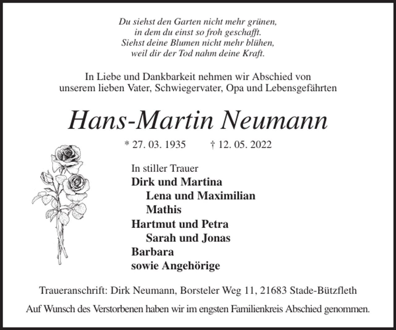 <p>Du siehst den Garten nicht mehr grünen,<br />in dem du einst so froh geschafft.<br />Siehst deine Blumen nicht mehr blühen,<br />weil dir der Tod nahm deine Kraft.<br />In Liebe und Dankbarkeit nehmen wir Abschied von<br />unserem lieben Vater, Schwiegervater, Opa und Lebensgefährten<br />Hans-Martin Neumann<br />* 27. 03. 1935 † 12. 05. 2022<br />In stiller Trauer<br />Dirk und Martina<br />Lena und Maximilian<br />Mathis<br />Hartmut und Petra<br />Sarah und Jonas<br />Barbara<br />sowie Angehörige<br />Traueranschrift: Dirk Neumann, Borsteler Weg 11, 21683 Stade-Bützfleth<br />Auf Wunsch des Verstorbenen haben wir im engsten Familienkreis Abschied genommen.</p>