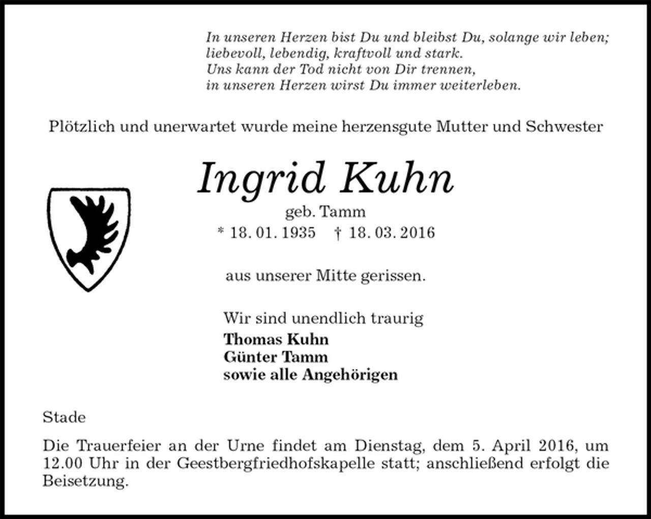<p>In unseren Herzen bist Du und bleibst Du, solange wir leben;<br />liebevoll, lebendig, kraftvoll und stark.<br />Uns kann der Tod nicht von Dir trennen,<br />in unseren Herzen wirst Du immer weiterleben.<br />Plötzlich und unerwartet wurde meine herzensgute Mutter und Schwester<br />Ingrid Kuhn<br />geb. Tamm<br />* 18. 01. 1935 † 18. 03. 2016<br />aus unserer Mitte gerissen.<br />Wir sind unendlich traurig<br />Thomas Kuhn<br />Günter Tamm<br />sowie alle Angehörigen<br />Stade<br />Die Trauerfeier an der Urne findet am Dienstag, dem 5. April 2016, um 12.00 Uhr in der Geestbergfriedhofskapelle statt; anschließend erfolgt die Beisetzung.</p>