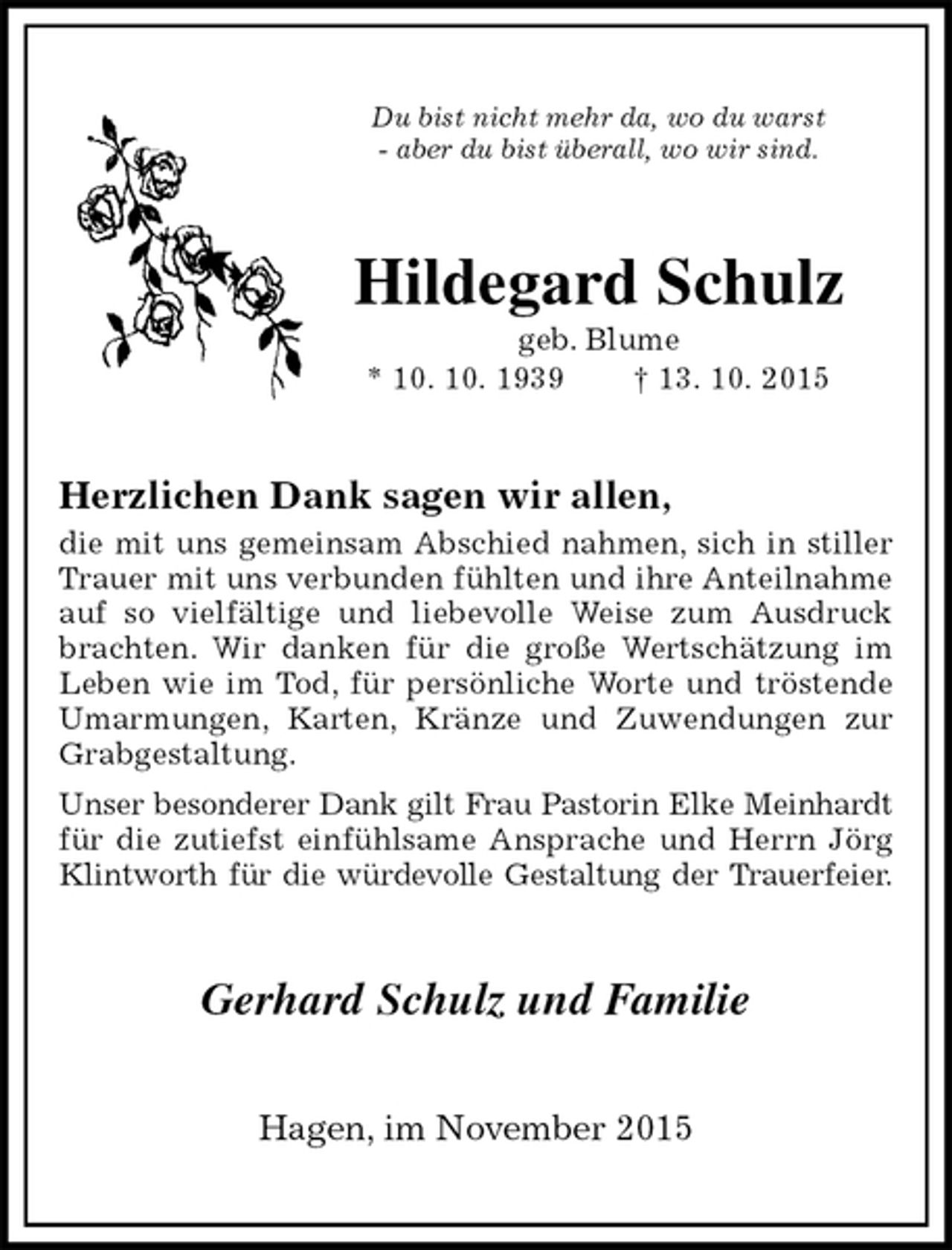 <p>Du bist nicht mehr da, wo du warst<br />- aber du bist überall, wo wir sind.<br />Hildegard Schulz<br />geb. Blume<br />* 10. 10. 1939 † 13. 10. 2015<br />Herzlichen Dank sagen wir allen,<br />die mit uns gemeinsam Abschied nahmen, sich in stiller Trauer mit uns verbunden fühlten und ihre Anteilnahme auf so vielfältige und liebevolle Weise zum Ausdruck brachten. Wir danken für die große Wertschätzung im Leben wie im Tod, für persönliche Worte und tröstende Umarmungen, Karten, Kränze und Zuwendungen zur Grabgestaltung.<br />Unser besonderer Dank gilt Frau Pastorin Elke Meinhardt<br />für die zutiefst einfühlsame Ansprache und Herrn Jörg Klintworth für die würdevolle Gestaltung der Trauerfeier.<br />Gerhard Schulz und Familie<br />Hagen, im November 2015</p>