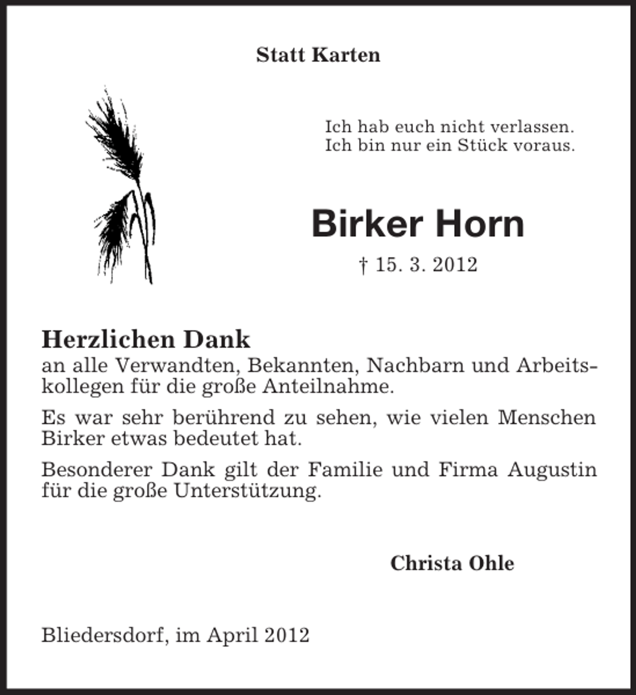 <p>Statt Karten</p><p>Ich hab euch nicht verlassen.<br />Ich bin nur ein Stück voraus.</p><p>Birker Horn<br />† 15. 3. 2012</p><p>Herzlichen Dank<br />an alle Verwandten, Bekannten, Nachbarn und Arbeitskollegen für die große Anteilnahme.<br />Es war sehr berührend zu sehen, wie vielen Menschen<br />Birker etwas bedeutet hat.<br />Besonderer Dank gilt der Familie und Firma Augustin<br />für die große Unterstützung.<br />Christa Ohle</p><p>Bliedersdorf, im April 2012</p>