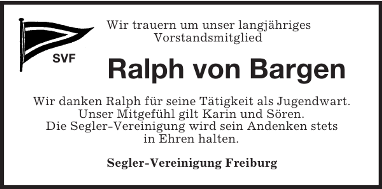 <p>SVF<br />Wir trauern um unser langjähriges<br />Vorstandsmitglied<br />Ralph von Bargen<br />Wir danken Ralph für seine Tätigkeit als Jugendwart.<br />Unser Mitgefühl gilt Karin und Sören.<br />Die Segler-Vereinigung wird sein Andenken stets<br />in Ehren halten.<br />Segler-Vereinigung Freiburg</p>