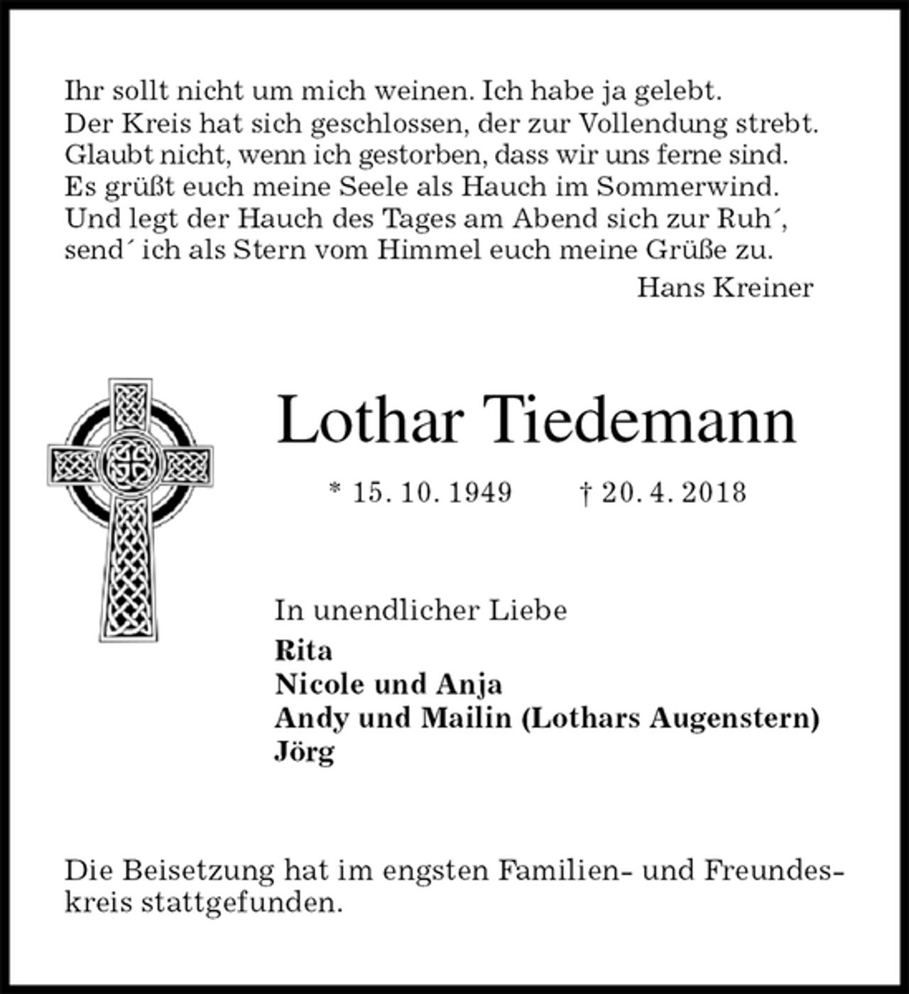 <p>Ihr sollt nicht um mich weinen. Ich habe ja gelebt.<br />Der Kreis hat sich geschlossen, der zur Vollendung strebt.<br />Glaubt nicht, wenn ich gestorben, dass wir uns ferne sind.<br />Es grüßt euch meine Seele als Hauch im Sommerwind.<br />Und legt der Hauch des Tages am Abend sich zur Ruh´,<br />send´ ich als Stern vom Himmel euch meine Grüße zu.<br />Hans Kreiner<br />Lothar Tiedemann<br />* 15. 10. 1949 † 20. 4. 2018<br />In unendlicher Liebe<br />Rita<br />Nicole und Anja<br />Andy und Mailin (Lothars Augenstern)<br />Jörg<br />Die Beisetzung hat im engsten Familien- und Freundeskreis stattgefunden.</p>