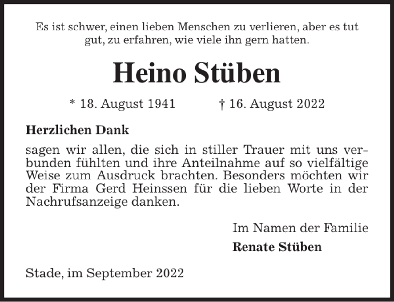 <p>Es ist schwer, einen lieben Menschen zu verlieren, aber es tut<br />gut, zu erfahren, wie viele ihn gern hatten.<br />Heino Stüben<br />* 18. August 1941 † 16. August 2022<br />Herzlichen Dank<br />sagen wir allen, die sich in stiller Trauer mit uns verbunden fühlten und ihre Anteilnahme auf so vielfältige Weise zum Ausdruck brachten. Besonders möchten wir der Firma Gerd Heinssen für die lieben Worte in der Nachrufsanzeige danken.<br />Im Namen der Familie<br />Renate Stüben<br />Stade, im September 2022</p>