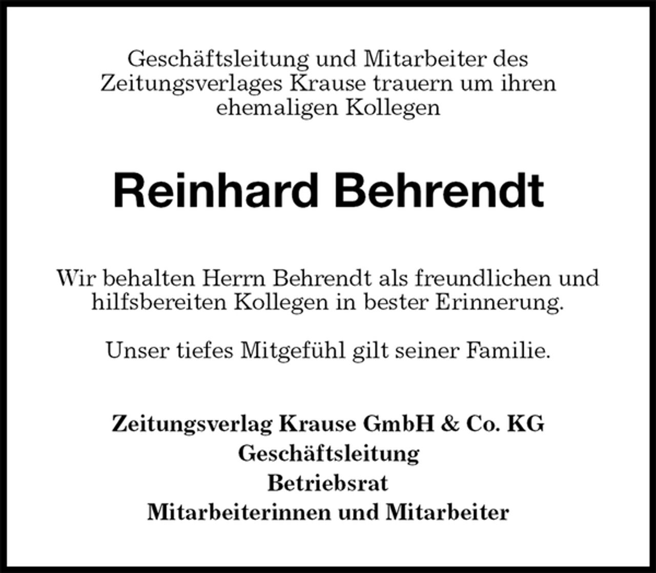 <p>Geschäftsleitung und Mitarbeiter des<br />Zeitungsverlages Krause trauern um ihren<br />ehemaligen Kollegen<br />Reinhard Behrendt<br />Wir behalten Herrn Behrendt als freundlichen und<br />hilfsbereiten Kollegen in bester Erinnerung.</p><p>Unser tiefes Mitgefühl gilt seiner Familie.<br />Zeitungsverlag Krause GmbH &amp; Co. KG<br />Geschäftsleitung<br />Betriebsrat<br />Mitarbeiterinnen und Mitarbeiter</p>