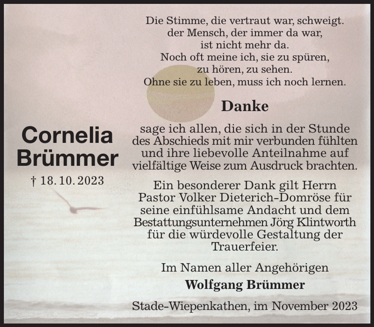 <p>Die Stimme, die vertraut war, schweigt.<br />der Mensch, der immer da war,<br />ist nicht mehr da.<br />Noch oft meine ich, sie zu spüren,<br />zu hören, zu sehen.<br />Ohne sie zu leben, muss ich noch lernen.<br />Danke<br />sage ich allen, die sich in der Stunde des Abschieds mit mir verbunden fühlten<br />und ihre liebevolle Anteilnahme auf vielfältige Weise zum Ausdruck brachten.<br />Ein besonderer Dank gilt Herrn<br />Pastor Volker Dieterich-Domröse für seine einfühlsame Andacht und dem Bestattungsunternehmen Jörg Klintworth<br />für die würdevolle Gestaltung der Trauerfeier.<br />Im Namen aller Angehörigen<br />Wolfgang Brümmer<br />Stade-Wiepenkathen, im November 2023</p><p>Cornelia<br />Brümmer<br />† 18. 10. 2023</p>