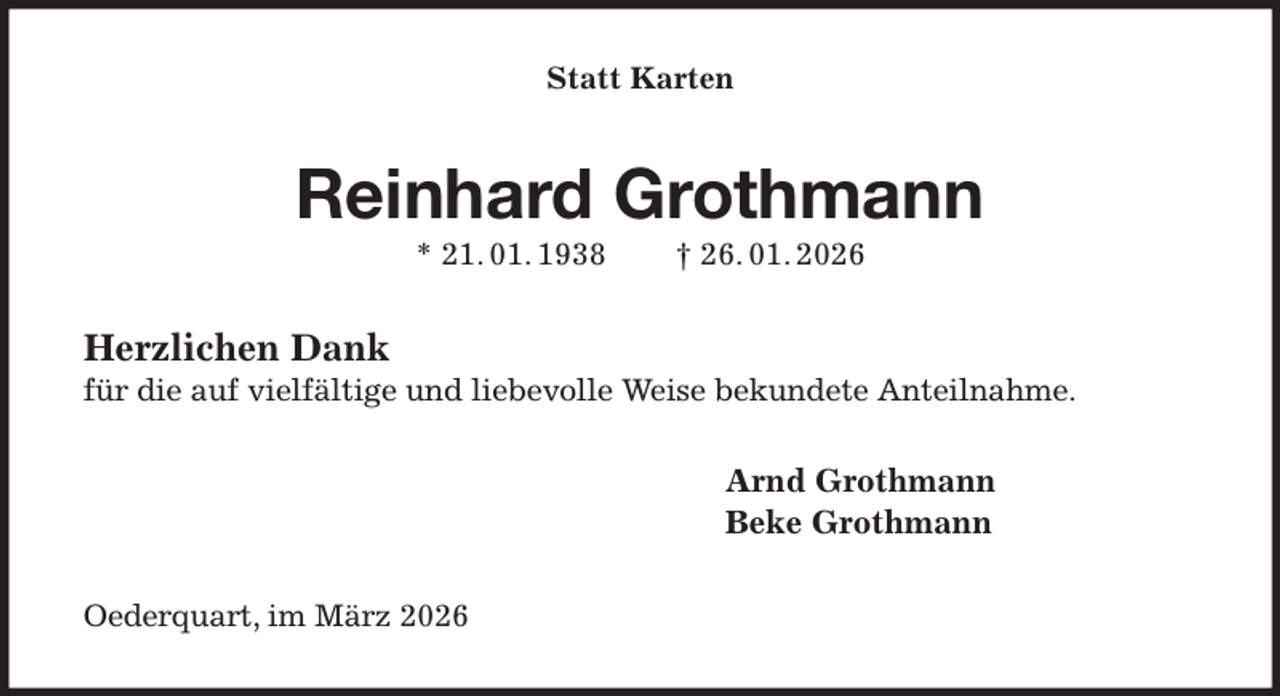 <p>Statt Karten<br />Reinhard Grothmann<br />* 21. 01. 1938 † 26. 01. 2026<br />Herzlichen Dank<br />für die auf vielfältige und liebevolle Weise bekundete Anteilnahme.<br />Arnd Grothmann<br />Beke Grothmann<br />Oederquart, im März 2026</p>