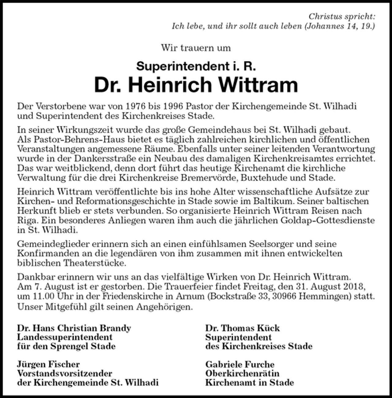 <p>Christus spricht:<br />Ich lebe, und ihr sollt auch leben (Johannes 14, 19.)<br />Wir trauern um<br />Superintendent i. R.<br />Dr. Heinrich Wittram<br />Der Verstorbene war von 1976 bis 1996 Pastor der Kirchengemeinde St. Wilhadi und Superintendent des Kirchenkreises Stade.<br />In seiner Wirkungszeit wurde das große Gemeindehaus bei St. Wilhadi gebaut.<br />Als Pastor-Behrens-Haus bietet es täglich zahlreichen kirchlichen und öffentlichen Veranstaltungen angemessene Räume. Ebenfalls unter seiner leitenden Verantwortung<br />wurde in der Dankersstraße ein Neubau des damaligen Kirchenkreisamtes errichtet. Das war weitblickend, denn dort führt das heutige Kirchenamt die kirchliche<br />Verwaltung für die drei Kirchenkreise Bremervörde, Buxtehude und Stade.<br />Heinrich Wittram veröffentlichte bis ins hohe Alter wissenschaftliche Aufsätze zur Kirchen- und Reformationsgeschichte in Stade sowie im Baltikum. Seiner baltischen<br />Herkunft blieb er stets verbunden. So organisierte Heinrich Wittram Reisen nach Riga. Ein besonderes Anliegen waren ihm auch die jährlichen Goldap-Gottesdienste in St. Wilhadi.<br />Gemeindeglieder erinnern sich an einen einfühlsamen Seelsorger und seine<br />Konfirmanden an die legendären von ihm zusammen mit ihnen entwickelten<br />biblischen Theaterstücke.<br />Dankbar erinnern wir uns an das vielfältige Wirken von Dr. Heinrich Wittram.<br />Am 7. August ist er gestorben. Die Trauerfeier findet Freitag, den 31. August 2018, um 11.00 Uhr in der Friedenskirche in Arnum (Bockstraße 33, 30966 Hemmingen) statt.<br />Unser Mitgefühl gilt seinen Angehörigen.</p>
<p>Dr. Hans Christian Brandy<br />Landessuperintendent<br />für den Sprengel Stade</p>
<p>Jürgen Fischer<br />Vorstandsvorsitzender<br />der Kirchengemeinde St. Wilhadi<br />Dr. Thomas Kück<br />Superintendent<br />des Kirchenkreises Stade</p>
<p>Gabriele Furche<br />Oberkirchenrätin<br />Kirchenamt in Stade</p>