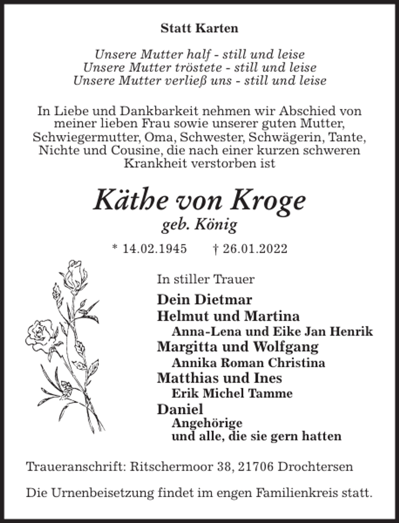 <p>Statt Karten</p>
<p>Unsere Mutter half - still und leise<br />Unsere Mutter tröstete - still und leise<br />Unsere Mutter verließ uns - still und leise<br />In Liebe und Dankbarkeit nehmen wir Abschied von<br />meiner lieben Frau sowie unserer guten Mutter,<br />Schwiegermutter, Oma, Schwester, Schwägerin, Tante,<br />Nichte und Cousine, die nach einer kurzen schweren<br />Krankheit verstorben ist<br />Käthe von Kroge<br />geb. König<br />* 14.02.1945 † 26.01.2022<br />In stiller Trauer<br />Dein Dietmar<br />Helmut und Martina<br />Anna-Lena und Eike Jan Henrik<br />Margitta und Wolfgang<br />Annika Roman Christina<br />Matthias und Ines<br />Erik Michel Tamme<br />Daniel<br />Angehörige<br />und alle, die sie gern hatten<br />Traueranschrift: Ritschermoor 38, 21706 Drochtersen</p>
<p>Die Urnenbeisetzung findet im engen Familienkreis statt.</p>