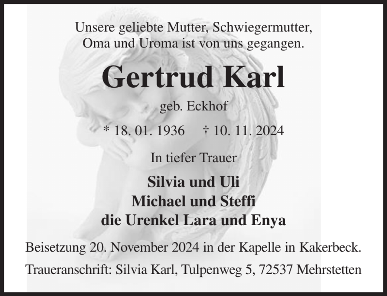 <p>Unsere geliebte Mutter, Schwiegermutter,<br />Oma und Uroma ist von uns gegangen.<br />Gertrud Karl<br />geb. Eckhof<br />* 18. 01. 1936 † 10. 11. 2024<br />In tiefer Trauer<br />Silvia und Uli<br />Michael und Steffi<br />die Urenkel Lara und Enya<br />Beisetzung 20. November 2024 in der Kapelle in Kakerbeck.<br />Traueranschrift: Silvia Karl, Tulpenweg 5, 72537 Mehrstetten</p>