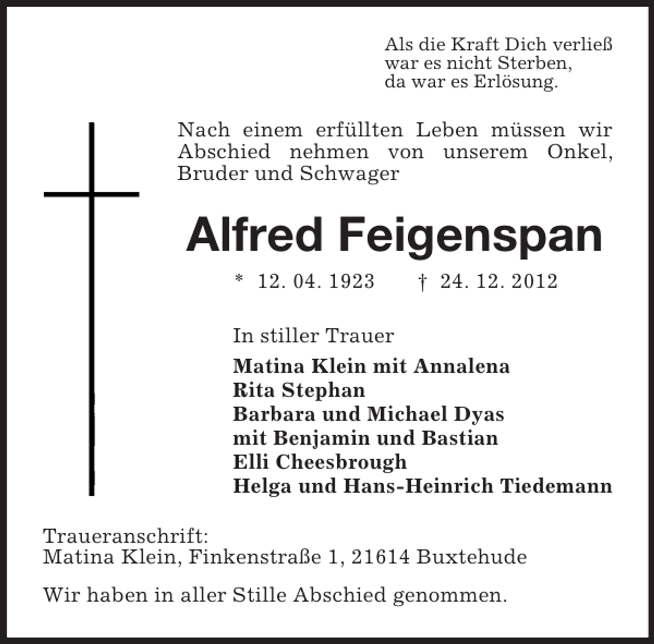 <p>Als die Kraft Dich verließ<br />war es nicht Sterben,<br />da war es Erlösung.</p><p>Nach einem erfüllten Leben müssen wir<br />Abschied nehmen von unserem Onkel,<br />Bruder und Schwager</p><p>Alfred Feigenspan<br />* 12. 04. 1923</p><p>† 24. 12. 2012</p><p>In stiller Trauer<br />Matina Klein mit Annalena<br />Rita Stephan<br />Barbara und Michael Dyas<br />mit Benjamin und Bastian<br />Elli Cheesbrough<br />Helga und Hans-Heinrich Tiedemann<br />Traueranschrift:<br />Matina Klein, Finkenstraße 1, 21614 Buxtehude<br />Wir haben in aller Stille Abschied genommen.</p>