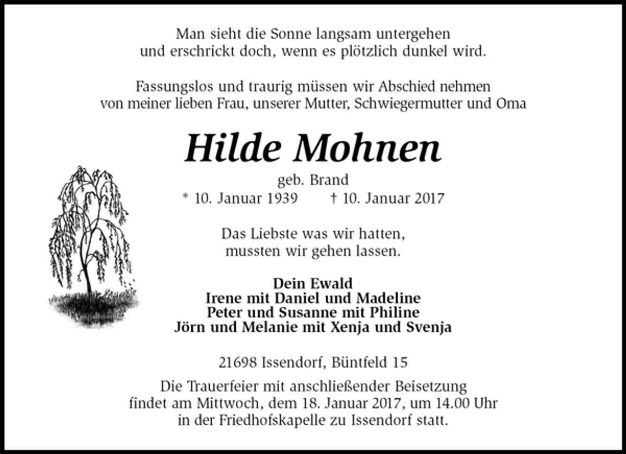 <p>Man sieht die Sonne langsam untergehen<br />und erschrickt doch, wenn es plötzlich dunkel wird.<br />Fassungslos und traurig müssen wir Abschied nehmen<br />von meiner lieben Frau, unserer Mutter, Schwiegermutter und Oma<br />Hilde Mohnen<br />geb. Brand<br />* 10. Januar 1939 † 10. Januar 2017<br />Das Liebste was wir hatten,<br />mussten wir gehen lassen.<br />Dein Ewald<br />Irene mit Daniel und Madeline<br />Peter und Susanne mit Philine<br />Jörn und Melanie mit Xenja und Svenja<br />21698 Issendorf, Büntfeld 15<br />Die Trauerfeier mit anschließender Beisetzung<br />findet am Mittwoch, dem 18. Januar 2017, um 14.00 Uhr<br />in der Friedhofskapelle zu Issendorf statt.</p>
